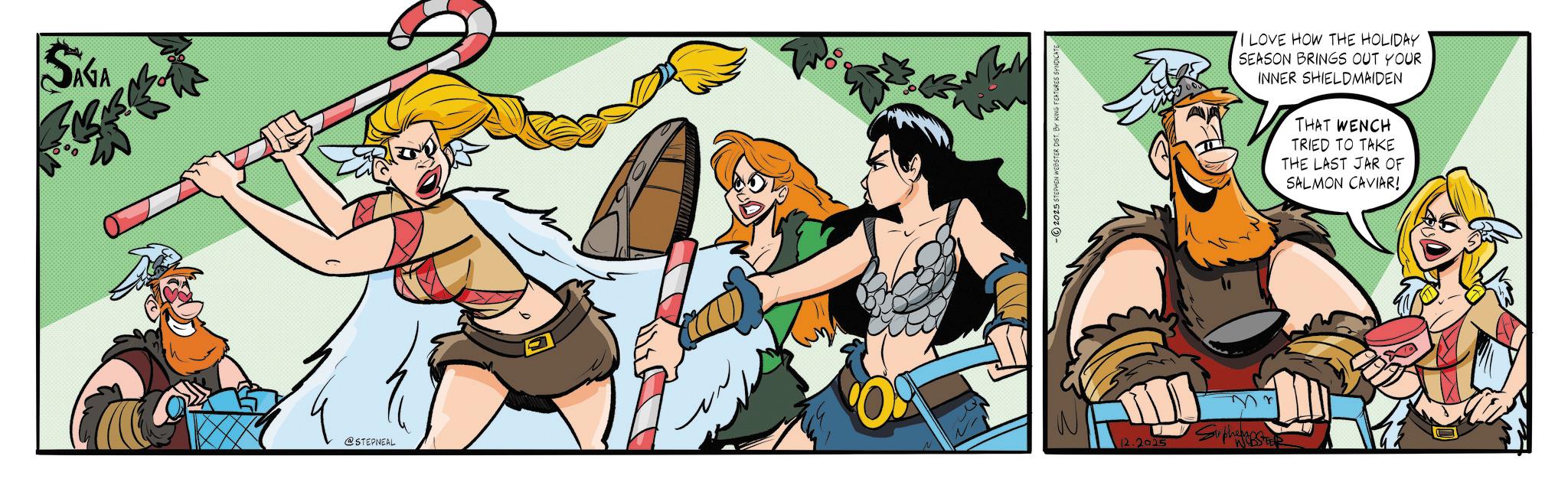 Comics OCR: SAGA ? @STEPNEAL O 60 2025 STEPHEN WEBSTER DIST. BY KING FEATURES SYNDICAT 12.2005 Suphast I LOVE HOW THE HOLIDAY SEASON BRINGS OUT YOUR INNER SHIELDMAIDEN THAT WENCH TRIED TO TAKE THE LAST JAR OF SALMON CAVIAR! SAGA ? @STEPNEAL O 60 2025 STEPHEN WEBSTER DIST . BY KING FEATURES SYNDICAT 12.2005 Suphast I LOVE HOW THE HOLIDAY SEASON BRINGS OUT YOUR INNER SHIELDMAIDEN THAT WENCH TRIED TO TAKE THE LAST JAR OF SALMON CAVIAR !