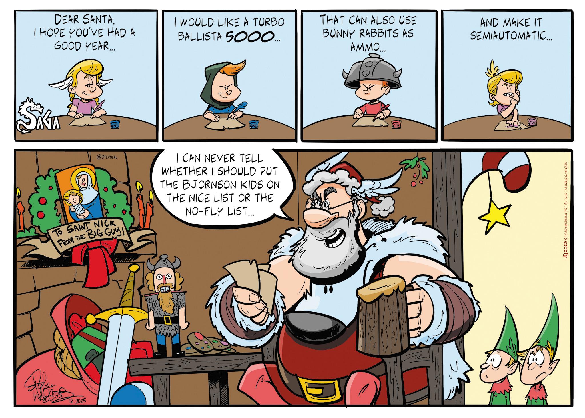 Comic book OCR: DEAR SANTAI HOPE YOU'VE HAD A GOOD YEAR... I WOULD LIKE A TURBO BALLISTA 5000... THAT CAN ALSO USE BUNNY RABBITS AS AMMO... AND MAKE IT SEMIAUTOMATIC... AGA IND INK Ma @STEPNEAL TO SAINT NICK FROM THE BIG GUY! I CAN NEVER TELL WHETHER I SHOULD PUT THE BJORNSON KIDS ON THE NICE LIST OR THE NO-FLY LIST... 12.2025 © 2025 STEPHEN WEBSTER DIST. BY KING FEATURES SYNDICATE DEAR SANTAI HOPE YOU'VE HAD A GOOD YEAR ... I WOULD LIKE A TURBO BALLISTA 5000 ... THAT CAN ALSO USE BUNNY RABBITS AS AMMO ... AND MAKE IT SEMIAUTOMATIC ... AGA IND INK Ma @STEPNEAL TO SAINT NICK FROM THE BIG GUY ! I CAN NEVER TELL WHETHER I SHOULD PUT THE BJORNSON KIDS ON THE NICE LIST OR THE NO - FLY LIST ... 12.2025 © 2025 STEPHEN WEBSTER DIST . BY KING FEATURES SYNDICATE