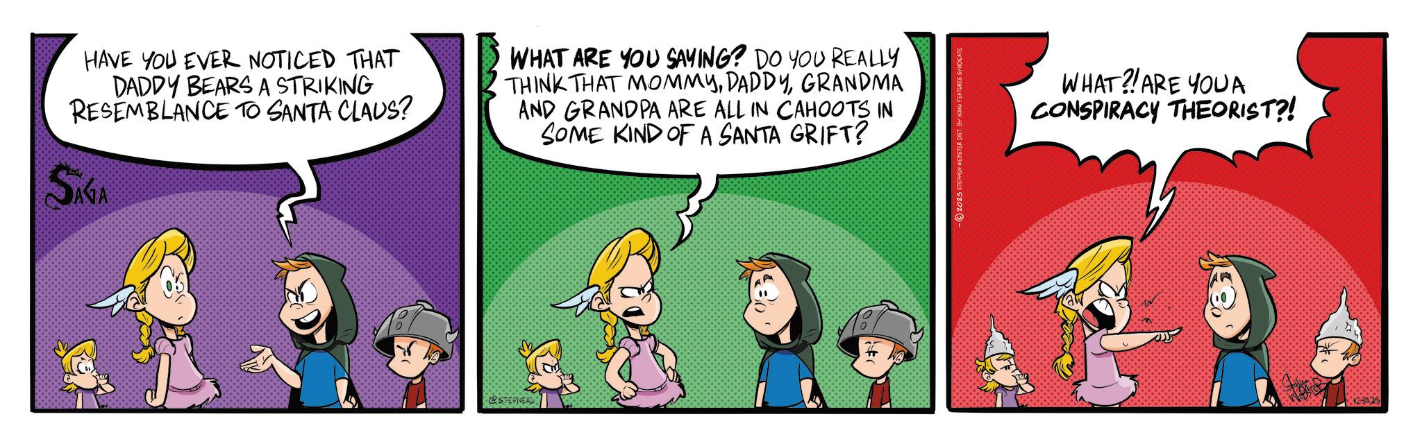 Conversation OCR: HAVE YOU EVER NOTICED THAT DADDY BEARS A STRIKING RESEMBLANCE TO SANTA CLAUS? WHAT ARE YOU SAYING? DO YOU REALLY THINK THAT MOMMYGRANDMA AND GRANDPA ARE ALL IN CAHOOTS IN SOME KIND OF A SANTA GRIFT? WHAT?! ARE YOUA CONSPIRACY THEORIST?! SAGA @STEPNEAL 12:30.25 HAVE YOU EVER NOTICED THAT DADDY BEARS A STRIKING RESEMBLANCE TO SANTA CLAUS ? WHAT ARE YOU SAYING ? DO YOU REALLY THINK THAT MOMMYGRANDMA AND GRANDPA ARE ALL IN CAHOOTS IN SOME KIND OF A SANTA GRIFT ? WHAT ?! ARE YOUA CONSPIRACY THEORIST ?! SAGA @STEPNEAL 12 : 30.25