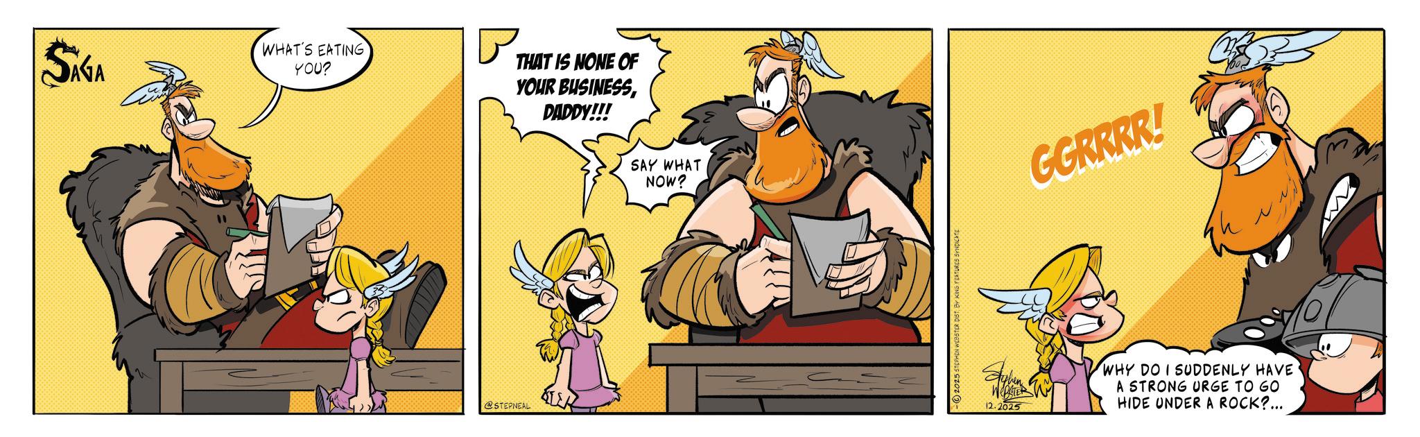 Comic book OCR: SAGA ?? WHAT'S EATING YOU? THAT IS NONE OF YOUR BUSINESSDADDY!!! @STEPNEAL SAY WHAT NOW? -2025 ST BY KING FEATURES SYNDICATE GGRRRR! h ??????? 12.2025 WHY DO I SUDDENLY HAVE A STRONG URGE TO GO HIDE UNDER A ROCK?... SAGA ?? WHAT'S EATING YOU ? THAT IS NONE OF YOUR BUSINESSDADDY !!! @STEPNEAL SAY WHAT NOW ? -2025 ST BY KING FEATURES SYNDICATE GGRRRR ! h ??????? 12.2025 WHY DO I SUDDENLY HAVE A STRONG URGE TO GO HIDE UNDER A ROCK ? ...