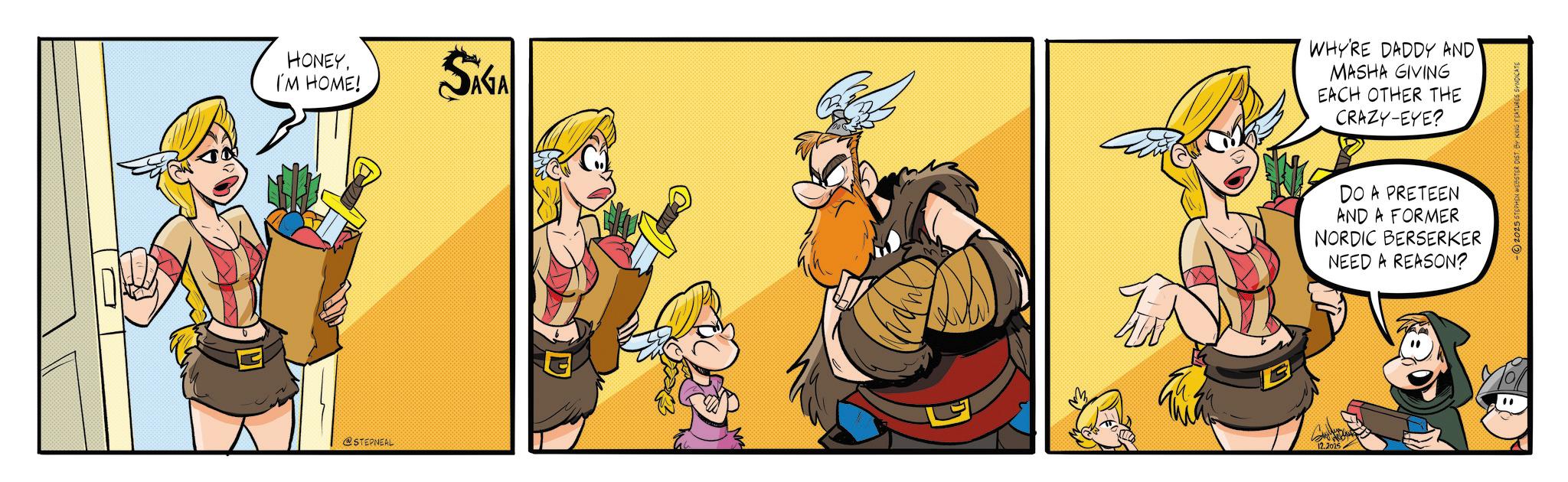 Comic book OCR: HONEY. I'M HOME! SAGA WHY'RE DADDY AND' MASHA GIVING EACH OTHER THE CRAZY-EYE? @STEPNEAL 12.2025 DO A PRETEEN AND A FORMER NORDIC BERSERKER NEED A REASON? -2025 STEPHEN WEBSTER DIST. BY KING FEATURES SYNDICATE HONEY . I'M HOME ! SAGA WHY'RE DADDY AND ' MASHA GIVING EACH OTHER THE CRAZY - EYE ? @STEPNEAL 12.2025 DO A PRETEEN AND A FORMER NORDIC BERSERKER NEED A REASON ? -2025 STEPHEN WEBSTER DIST . BY KING FEATURES SYNDICATE
