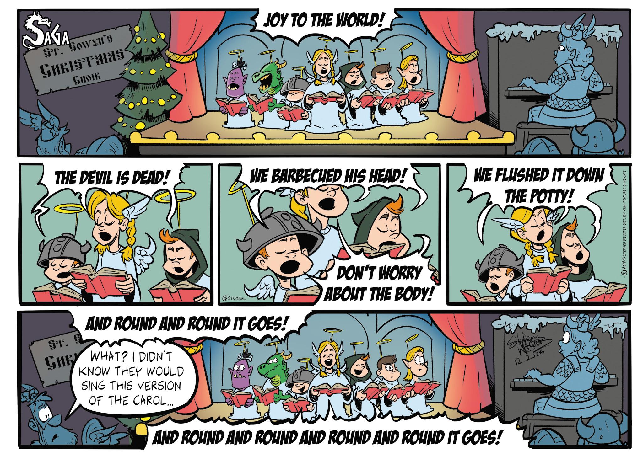 Comics OCR: SAGA ST. GOWYH'S GHRIST HAS GHOIR JOY TO THE WORLD! ????? THE DEVIL IS DEAD! WE BARBECUED HIS HEAD! WE FLUSHED IT DOWN THE POTTY! @STEPNEAL AND ROUND AND ROUND IT GOES! ST. F KNOW THEY WOULD GHRY WHAT? I DIDN'T SING THIS VERSION OF THE CAROL... DON'T WORRY ABOUT THE BODY! AND ROUND AND ROUND AND ROUND AND ROUND IT GOES! WER 12.2025 2025 STEPHEN WEBSTER DIST. BY KING FEATURES SYNDICATE SAGA ST . GOWYH'S GHRIST HAS GHOIR JOY TO THE WORLD ! ????? THE DEVIL IS DEAD ! WE BARBECUED HIS HEAD ! WE FLUSHED IT DOWN THE POTTY ! @STEPNEAL AND ROUND AND ROUND IT GOES ! ST . F KNOW THEY WOULD GHRY WHAT ? I DIDN'T SING THIS VERSION OF THE CAROL ... DON'T WORRY ABOUT THE BODY ! AND ROUND AND ROUND AND ROUND AND ROUND IT GOES ! WER 12.2025 2025 STEPHEN WEBSTER DIST . BY KING FEATURES SYNDICATE