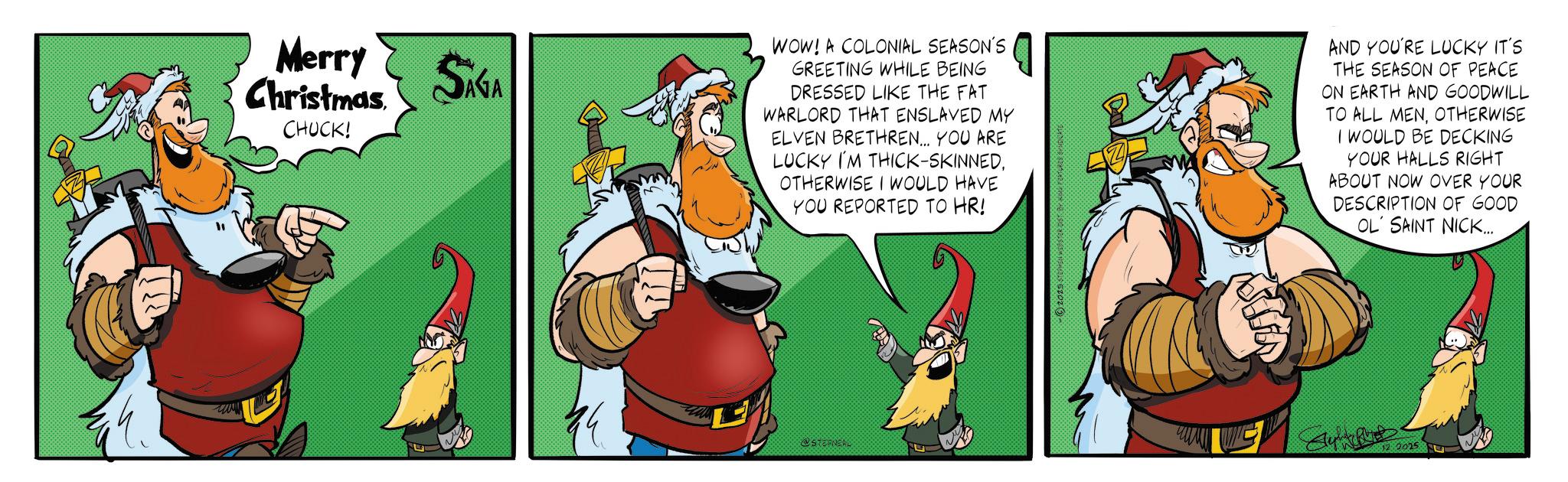 Graphics OCR: Merry Christmas CHUCK! SAGA WOW! A COLONIAL SEASON'S GREETING WHILE BEING DRESSED LIKE THE FAT WARLORD THAT ENSLAVED MY ELVEN BRETHREN... YOU ARE LUCKY I'M THICK-SKINNEDOTHERWISE I WOULD HAVE YOU REPORTED TO HR! @STORNEAL -2029 STEPHEN WEBSTER DIST BY KING FEATURED BE AND YOU'RE LUCKY IT'S THE SEASON OF PEACE ON EARTH AND GOODWILL TO ALL MENOTHERWISE I WOULD BE DECKING YOUR HALLS RIGHT ABOUT NOW OVER YOUR DESCRIPTION OF GOOD OL SAINT NICK... 2025 Merry Christmas CHUCK ! SAGA WOW ! A COLONIAL SEASON'S GREETING WHILE BEING DRESSED LIKE THE FAT WARLORD THAT ENSLAVED MY ELVEN BRETHREN ... YOU ARE LUCKY I'M THICK - SKINNEDOTHERWISE I WOULD HAVE YOU REPORTED TO HR ! @STORNEAL -2029 STEPHEN WEBSTER DIST BY KING FEATURED BE AND YOU'RE LUCKY IT'S THE SEASON OF PEACE ON EARTH AND GOODWILL TO ALL MENOTHERWISE I WOULD BE DECKING YOUR HALLS RIGHT ABOUT NOW OVER YOUR DESCRIPTION OF GOOD OL SAINT NICK ... 2025