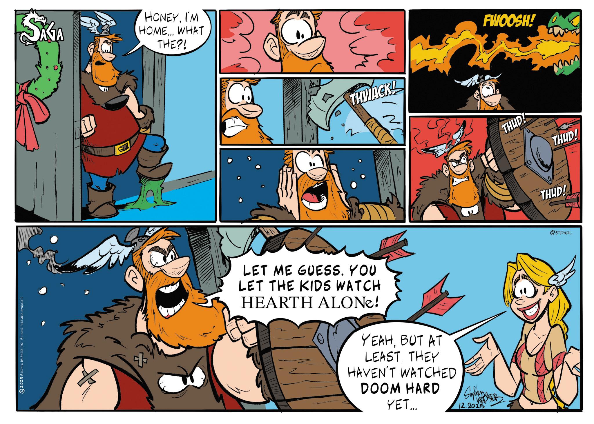 Comics OCR: 2025 STEPHEN WEBSTER DIST. BY KING FEATURES SYNDICATE SAGA HONEYI'M HOME... WHAT THE?! THWACK! FWOOSH! LET ME GUESS. YOU LET THE KIDS WATCH HEARTH ALONE! YEAHBUT AT LEAST THEY HAVEN'T WATCHED DOOM HARD YET... 12.2025 THUD! THUD! THUD! @STEPNEAL 2025 STEPHEN WEBSTER DIST . BY KING FEATURES SYNDICATE SAGA HONEYI'M HOME ... WHAT THE ?! THWACK ! FWOOSH ! LET ME GUESS . YOU LET THE KIDS WATCH HEARTH ALONE ! YEAHBUT AT LEAST THEY HAVEN'T WATCHED DOOM HARD YET ... 12.2025 THUD ! THUD ! THUD ! @STEPNEAL