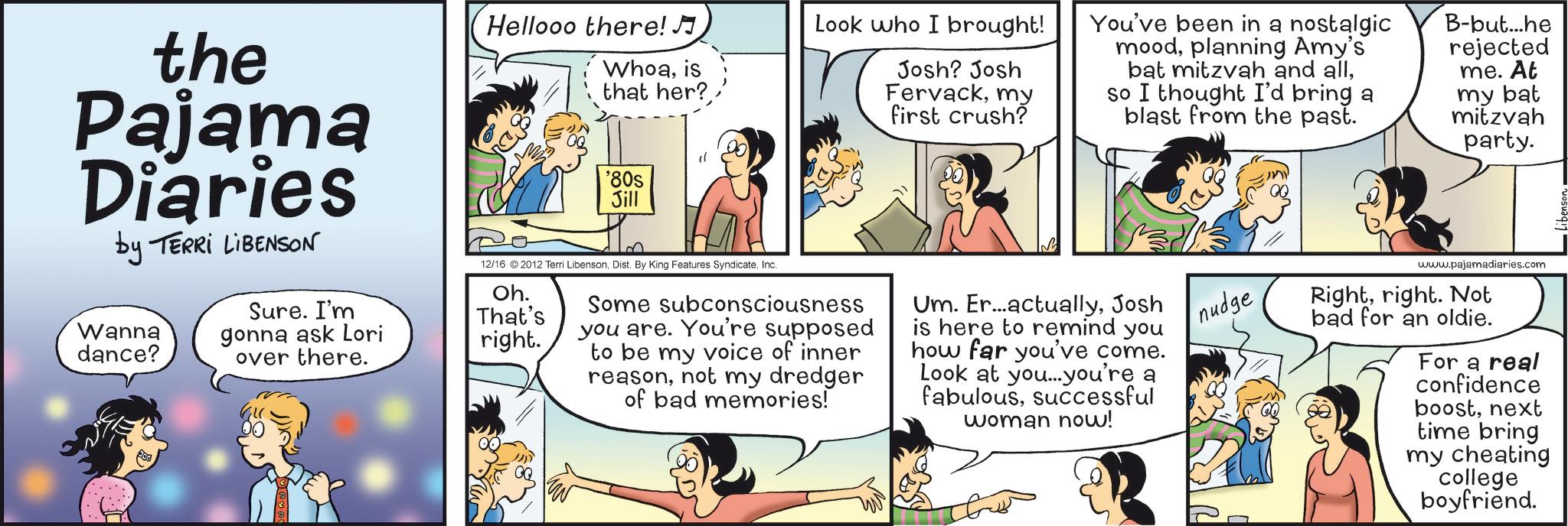 Fictional character OCR: the Pajama Diaries by TERRI LIBENSON Hellooo there! Whoais that her? " '80s Jill Look who I brought! Josh? Josh Fervackmy first crush? You've been in a nostalgic moodplanning Amy's bat mitzvah and allso I thought I'd bring a blast from the past. B-but...he rejected me. At my bat mitzvah party. Wanna dance? Sure. I'm gonna ask Lori over there. Oh. That's right. 12/16 2012 Terri LibensonInc. Some subconsciousness you are. You're supposed to be my voice of inner reasonnot my dredger of bad memories! Um. Er...actuallyJosh is here to remind you how far you've come. Look at you...you're a fabuloussuccessful woman now! nudge www.pajamadiaries.com Rightright. Not bad for an oldie. For a real confidence boostnext time bring my cheating college boyfriend. the Pajama Diaries by TERRI LIBENSON Hellooo there ! Whoais that her ? " ' 80s Jill Look who I brought ! Josh ? Josh Fervackmy first crush ? You've been in a nostalgic moodplanning Amy's bat mitzvah and allso I thought I'd bring a blast from the past . B - but ... he rejected me . At my bat mitzvah party . Wanna dance ? Sure . I'm gonna ask Lori over there . Oh . That's right . 12/16 2012 Terri LibensonDist . By King Features SyndicateInc. Some subconsciousness you are . You're supposed to be my voice of inner reasonnot my dredger of bad memories ! Um . Er ... actuallyJosh is here to remind you how far you've come . Look at you ... you're a fabuloussuccessful woman now ! nudge www.pajamadiaries.com Rightright . Not bad for an oldie . For a real confidence boostnext time bring my cheating college boyfriend .