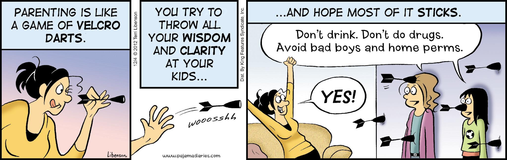 Photo caption OCR: PARENTING IS LIKE A GAME OF VELCRO DARTS. 12/4 2012 Terri Libenson YOU TRY TO THROW ALL YOUR WISDOM AND CLARITY AT YOUR KIDS... Wooosshh Libenson www.pajamadiaries.com Dist. By King Features SyndicateInc. ...AND HOPE MOST OF IT STICKS. Don't drink. Don't do drugs. Avoid bad boys and home perms. YES! PARENTING IS LIKE A GAME OF VELCRO DARTS . 12/4 2012 Terri Libenson YOU TRY TO THROW ALL YOUR WISDOM AND CLARITY AT YOUR KIDS ... Wooosshh Libenson www.pajamadiaries.com Dist . By King Features SyndicateInc. ... AND HOPE MOST OF IT STICKS . Don't drink . Don't do drugs . Avoid bad boys and home perms . YES !