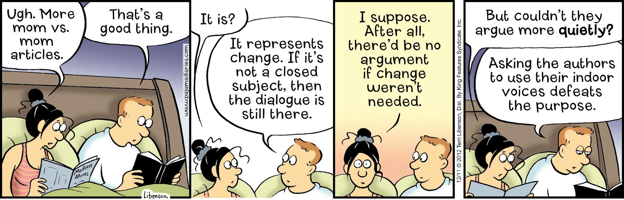 Animated cartoon OCR: Ugh. More mom vs. good thing. mom articles. Modern Moms Libenson That's a It is? www.pajamadiaries.com It represents change. If it's not a closed subjectthen the dialogue is still there. I suppose. After allthere'd be no argument if change weren't needed. But couldn't they argue more quietly? Asking the authors to use their indoor voices defeats the purpose. 12/11 2012 Terri LibensonInc. Ugh . More mom vs. good thing . mom articles . Modern Moms Libenson That's a It is ? www.pajamadiaries.com It represents change . If it's not a closed subjectthen the dialogue is still there . I suppose . After allthere'd be no argument if change weren't needed . But couldn't they argue more quietly ? Asking the authors to use their indoor voices defeats the purpose . 12/11 2012 Terri LibensonDist . By King Features Syndicate