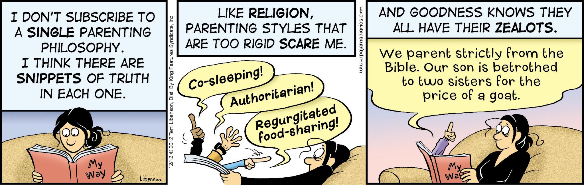 Fictional character OCR: I DON'T SUBSCRIBE TO A SINGLE PARENTING PHILOSOPHY. I THINK THERE ARE SNIPPETS OF TRUTH IN EACH ONE. 000 My Way Libenson 12/12 2012 Terri LibensonInc. LIKE RELIGIONPARENTING STYLES THAT ARE TOO RIGID SCARE ME. Co-sleeping! Authoritarian! Regurgitated food-sharing! www.pajamadiaries.com AND GOODNESS KNOWS THEY ALL HAVE THEIR ZEALOTS. We parent strictly from the Bible. Our son is betrothed to two sisters for the price of a goat. ??? Way I DON'T SUBSCRIBE TO A SINGLE PARENTING PHILOSOPHY . I THINK THERE ARE SNIPPETS OF TRUTH IN EACH ONE . 000 My Way Libenson 12/12 2012 Terri LibensonDist . By King Features SyndicateInc. LIKE RELIGIONPARENTING STYLES THAT ARE TOO RIGID SCARE ME . Co - sleeping ! Authoritarian ! Regurgitated food - sharing ! www.pajamadiaries.com AND GOODNESS KNOWS THEY ALL HAVE THEIR ZEALOTS . We parent strictly from the Bible . Our son is betrothed to two sisters for the price of a goat . ??? Way