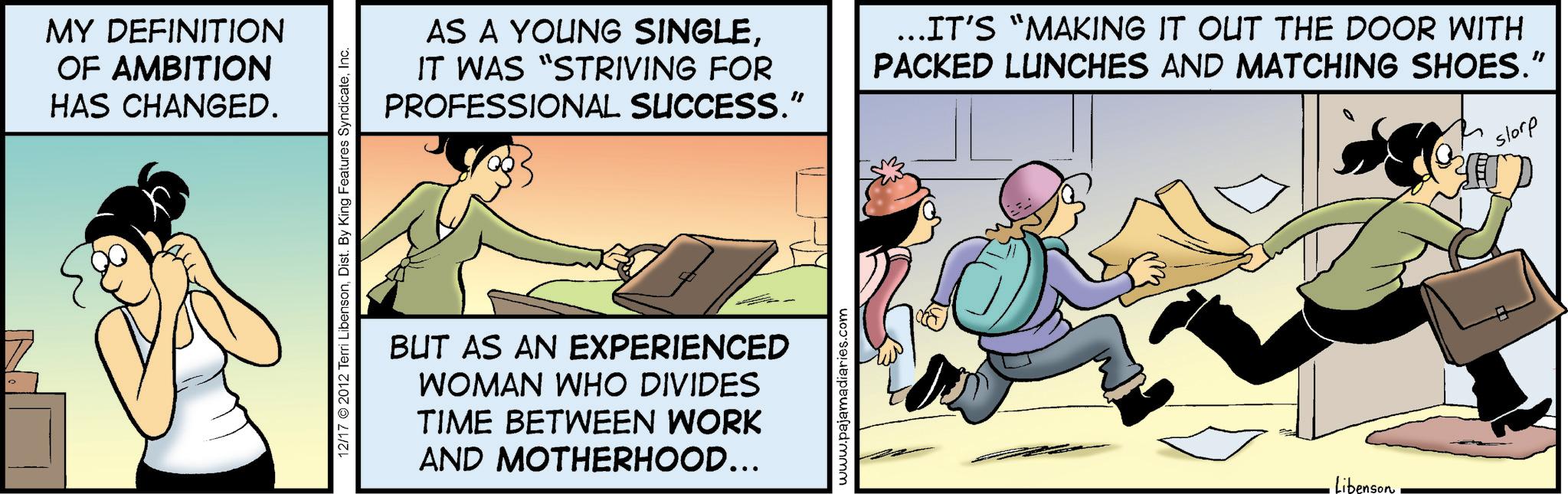 Animated cartoon OCR: MY DEFINITION OF AMBITION HAS CHANGED. 12/17 2012 Terri LibensonInc. AS A YOUNG SINGLEIT WAS "STRIVING FOR PROFESSIONAL SUCCESS." ...IT'S “MAKING IT OUT THE DOOR WITH PACKED LUNCHES AND MATCHING SHOES." storp BUT AS AN EXPERIENCED WOMAN WHO DIVIDES TIME BETWEEN WORK AND MOTHERHOOD... www.pajamadiaries.com Libenson MY DEFINITION OF AMBITION HAS CHANGED . 12/17 2012 Terri LibensonDist . By King Features SyndicateInc. AS A YOUNG SINGLEIT WAS " STRIVING FOR PROFESSIONAL SUCCESS . " ... IT'S “ MAKING IT OUT THE DOOR WITH PACKED LUNCHES AND MATCHING SHOES . " storp BUT AS AN EXPERIENCED WOMAN WHO DIVIDES TIME BETWEEN WORK AND MOTHERHOOD ... www.pajamadiaries.com Libenson