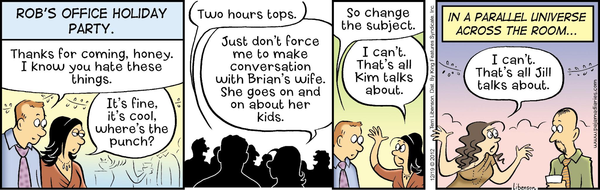 Cartoon OCR: ROB'S OFFICE HOLIDAY PARTY. Two hours tops. Thanks for cominghoney. I know you hate these things. It's fineit's cool. where's the punch? Just don't force me to make conversation with Brian's wife. She goes on and on about her kids. So change the subject. I can't. That's all Kim talks about. 12/19 2012 Terri LibensonInc. Libenson IN A PARALLEL UNIVERSE ACROSS THE ROOM... I can't. That's all Jill talks about. www.pajamadiaries.com ROB'S OFFICE HOLIDAY PARTY . Two hours tops . Thanks for cominghoney . I know you hate these things . It's fineit's cool . where's the punch ? Just don't force me to make conversation with Brian's wife . She goes on and on about her kids . So change the subject . I can't . That's all Kim talks about . 12/19 2012 Terri LibensonDist . By King Features SyndicateInc. Libenson IN A PARALLEL UNIVERSE ACROSS THE ROOM ... I can't . That's all Jill talks about . www.pajamadiaries.com