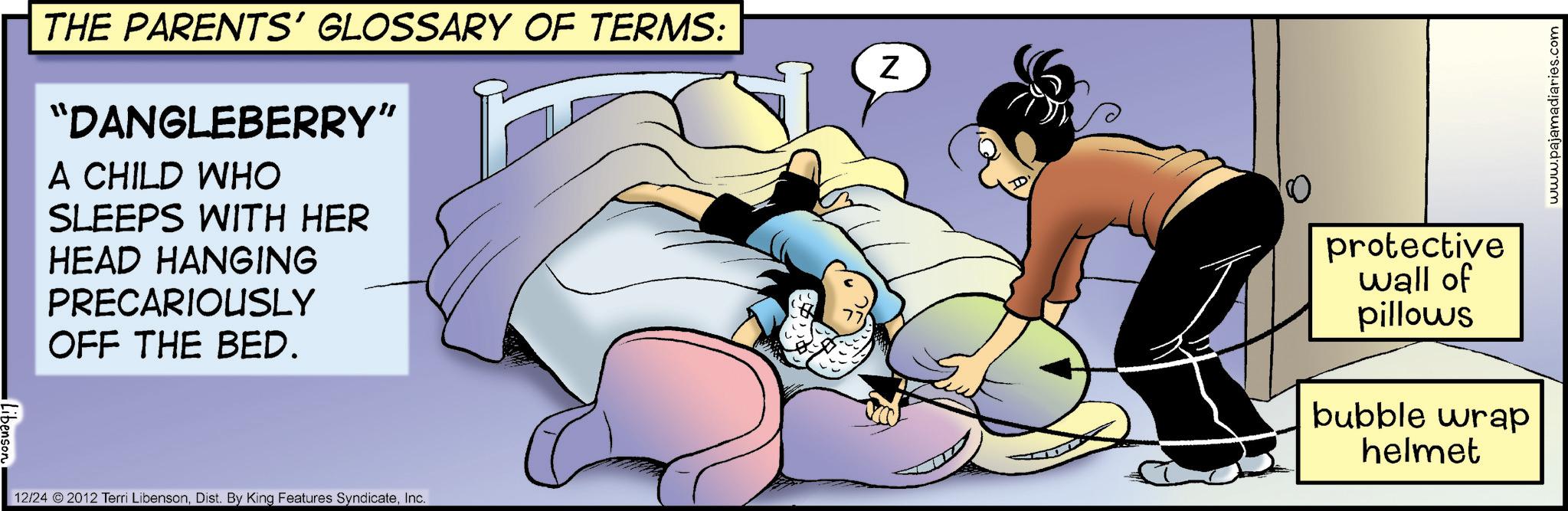 Fictional character OCR: THE PARENTS' GLOSSARY OF TERMS: "DANGLEBERRY" A CHILD WHO SLEEPS WITH HER HEAD HANGING PRECARIOUSLY OFF THE BED. 12/24 2012 Terri LibensonInc. Z ID 10 protective wall of pillows bubble wrap helmet www.pajamadiaries.com THE PARENTS ' GLOSSARY OF TERMS : " DANGLEBERRY " A CHILD WHO SLEEPS WITH HER HEAD HANGING PRECARIOUSLY OFF THE BED . 12/24 2012 Terri LibensonDist . By King Features SyndicateInc. Z ID 10 protective wall of pillows bubble wrap helmet www.pajamadiaries.com