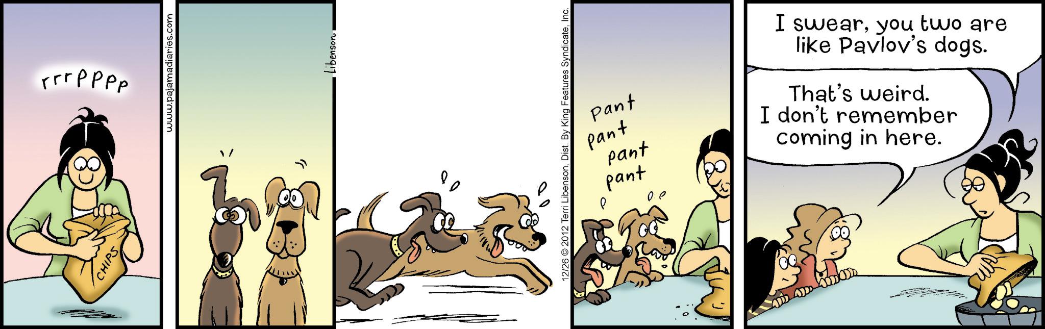 Comics OCR: CHIPS rrrpppp www.pajamadiaries.com " LibensonInc. Pant Pant pant pant Q 00 I swearyou two are like Pavlov's dogs. That's weird. I don't remember coming in here. CHIPS rrrpppp www.pajamadiaries.com " Libenson12/26 © 2012 Terri LibensonDist . By King Features SyndicateInc. Pant Pant pant pant Q 00 I swearyou two are like Pavlov's dogs . That's weird . I don't remember coming in here .
