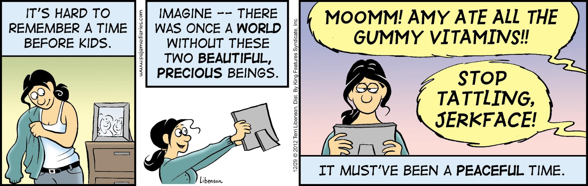 Comic book OCR: IT'S HARD TO REMEMBER A TIME BEFORE KIDS. www.pajamadiaries.com IMAGINE 11 THERE WAS ONCE A WORLD WITHOUT THESE TWO BEAUTIFULPRECIOUS BEINGS. Libenson 12/29 2012 Terri LibensonInc. MOOMM! AMY ATE ALL THE GUMMY VITAMINS!! STOP TATTLINGJERKFACE! IT MUST'VE BEEN A PEACEFUL TIME. IT'S HARD TO REMEMBER A TIME BEFORE KIDS . www.pajamadiaries.com IMAGINE 11 THERE WAS ONCE A WORLD WITHOUT THESE TWO BEAUTIFULPRECIOUS BEINGS . Libenson 12/29 2012 Terri LibensonDist . By King Features SyndicateInc. MOOMM ! AMY ATE ALL THE GUMMY VITAMINS !! STOP TATTLINGJERKFACE ! IT MUST'VE BEEN A PEACEFUL TIME .