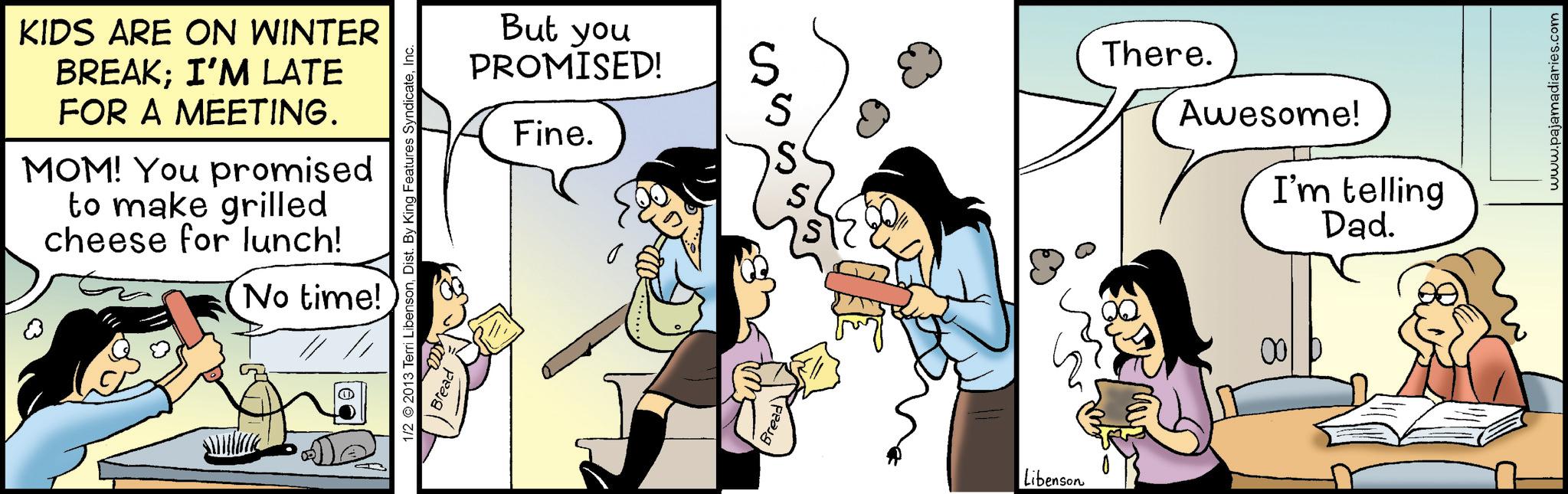 Fictional character OCR: KIDS ARE ON WINTER BREAK; I'M LATE FOR A MEETING. MOM! You promised to make grilled cheese for lunch! No time! But you PROMISED! Fine. 1/2 2013 Terri LibensonInc. Bread peaug S S S S There. Awesome! I'm telling Dad. Libenson 00 www.pajamadiaries.com KIDS ARE ON WINTER BREAK ; I'M LATE FOR A MEETING . MOM ! You promised to make grilled cheese for lunch ! No time ! But you PROMISED ! Fine . 1/2 2013 Terri LibensonDist . By King Features SyndicateInc. Bread peaug S S S S There . Awesome ! I'm telling Dad . Libenson 00 www.pajamadiaries.com