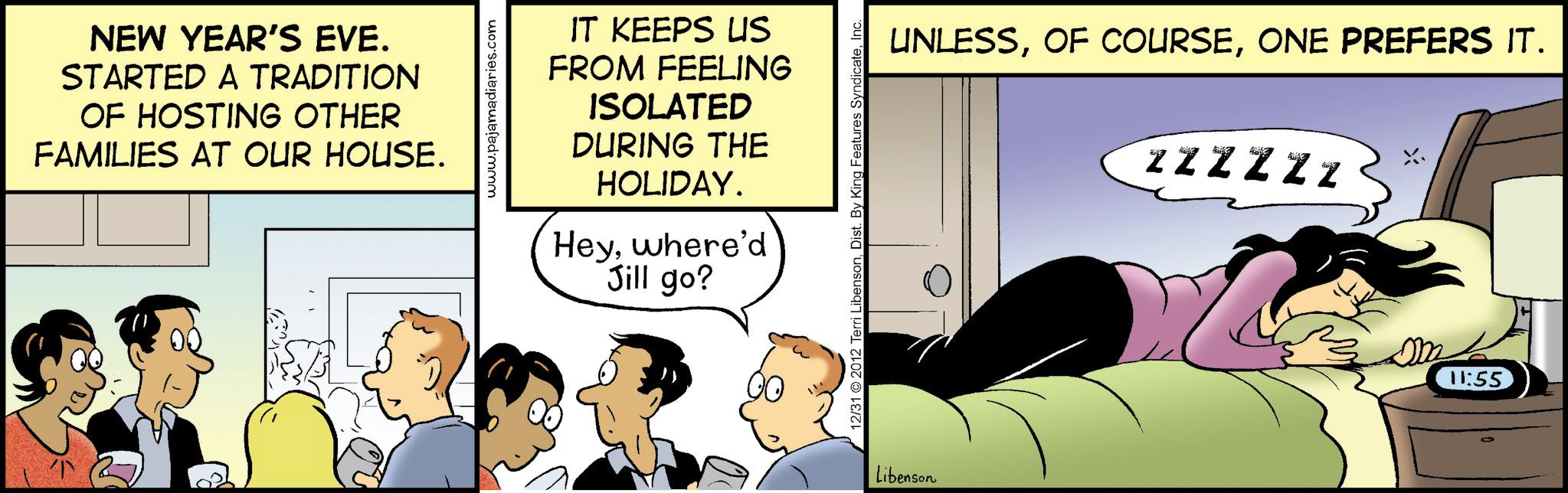 Animated cartoon OCR: NEW YEAR'S EVE. STARTED A TRADITION OF HOSTING OTHER FAMILIES AT OUR HOUSE. www.pajamadiaries.com IT KEEPS US FROM FEELING ISOLATED DURING THE HOLIDAY. Heywhere'd Jill go? 12/31 2012 Terri LibensonInc. Libenson UNLESSONE PREFERS IT. ZZZZZZ 11:55 NEW YEAR'S EVE . STARTED A TRADITION OF HOSTING OTHER FAMILIES AT OUR HOUSE . www.pajamadiaries.com IT KEEPS US FROM FEELING ISOLATED DURING THE HOLIDAY . Heywhere'd Jill go ? 12/31 2012 Terri LibensonDist . By King Features SyndicateInc. Libenson UNLESSOF COURSEONE PREFERS IT . ZZZZZZ 11:55
