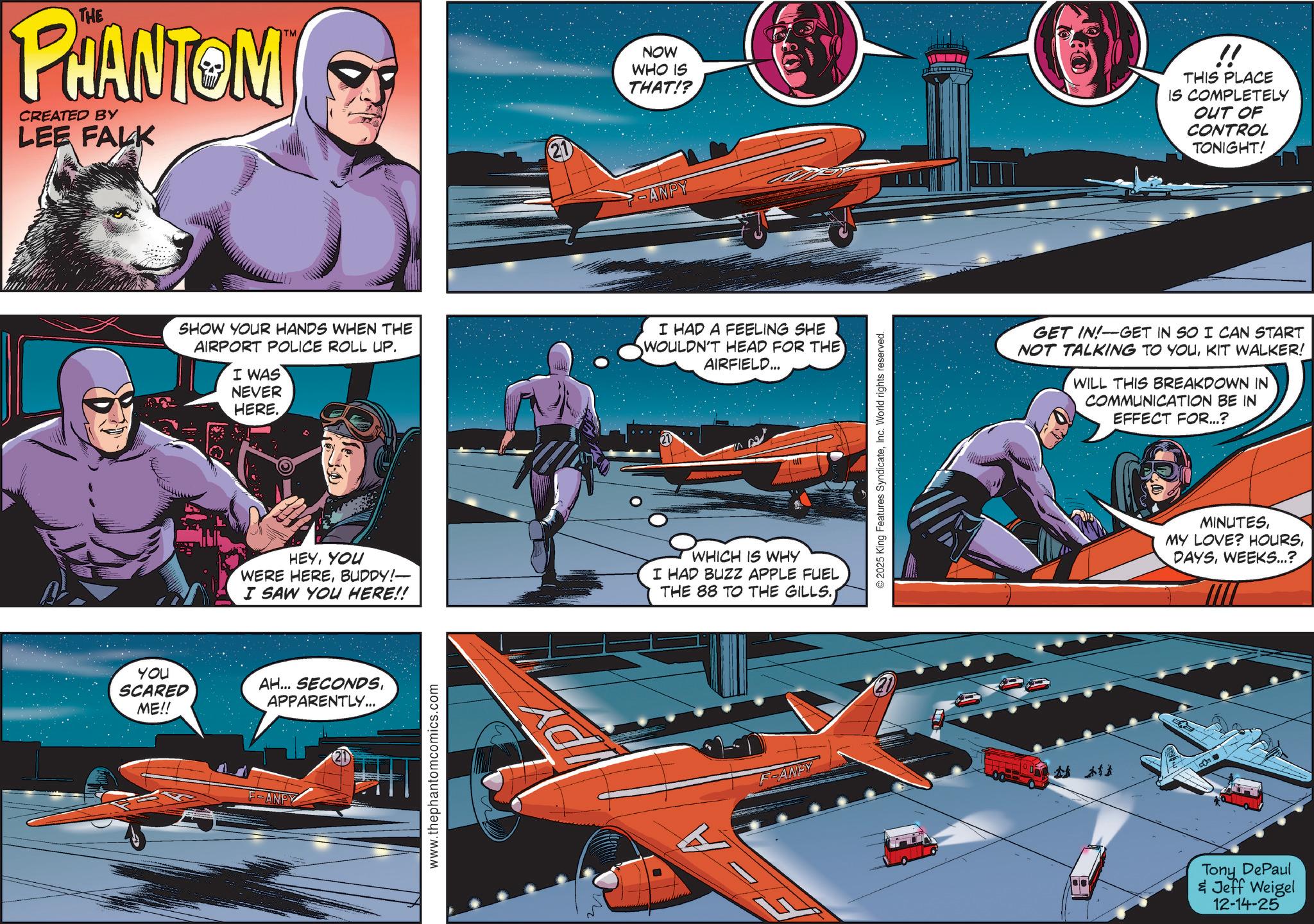 Cartoon OCR: THE PHANTOM CREATED BY LEE FALK TM NOW WHO IS THAT!? !! THIS PLACE IS COMPLETELY OUT OF CONTROL TONIGHT! 21 ANPY SHOW YOUR HANDS WHEN THE AIRPORT POLICE ROLL UP. I WAS NEVER HERE. I HAD A FEELING SHE WOULDN'T HEAD FOR THE AIRFIELD... HEYYOU WERE HEREBUDDY!— I SAW YOU HERE!! WHICH IS WHY I HAD BUZZ APPLE FUEL THE 88 TO THE GILLS.; YOU SCARED ME!! AH... SECONDSAPPARENTLY... F-ANPY 21 www.thephantomcomics.com F-ANDY © 2025 King Features SyndicateInc. World rights reserved. GET IN! GET IN SO I CAN START NOT TALKING TO YOUKIT WALKER! WILL THIS BREAKDOWN IN COMMUNICATION BE IN EFFECT FOR...? MINUTESWEEKS...? Tony DePaul & Jeff Weigel 12-14-25 THE PHANTOM CREATED BY LEE FALK TM NOW WHO IS THAT !? !! THIS PLACE IS COMPLETELY OUT OF CONTROL TONIGHT ! 21 ANPY SHOW YOUR HANDS WHEN THE AIRPORT POLICE ROLL UP . I WAS NEVER HERE . I HAD A FEELING SHE WOULDN'T HEAD FOR THE AIRFIELD ... HEYYOU WERE HEREBUDDY ! — I SAW YOU HERE !! WHICH IS WHY I HAD BUZZ APPLE FUEL THE 88 TO THE GILLS .; YOU SCARED ME !! AH ... SECONDSAPPARENTLY ... F - ANPY 21 www.thephantomcomics.com F - ANDY © 2025 King Features SyndicateInc. World rights reserved . GET IN ! GET IN SO I CAN START NOT TALKING TO YOUKIT WALKER ! WILL THIS BREAKDOWN IN COMMUNICATION BE IN EFFECT FOR ... ? MINUTESMY LOVE ? HOURSWEEKS ... ? Tony DePaul & Jeff Weigel 12-14-25