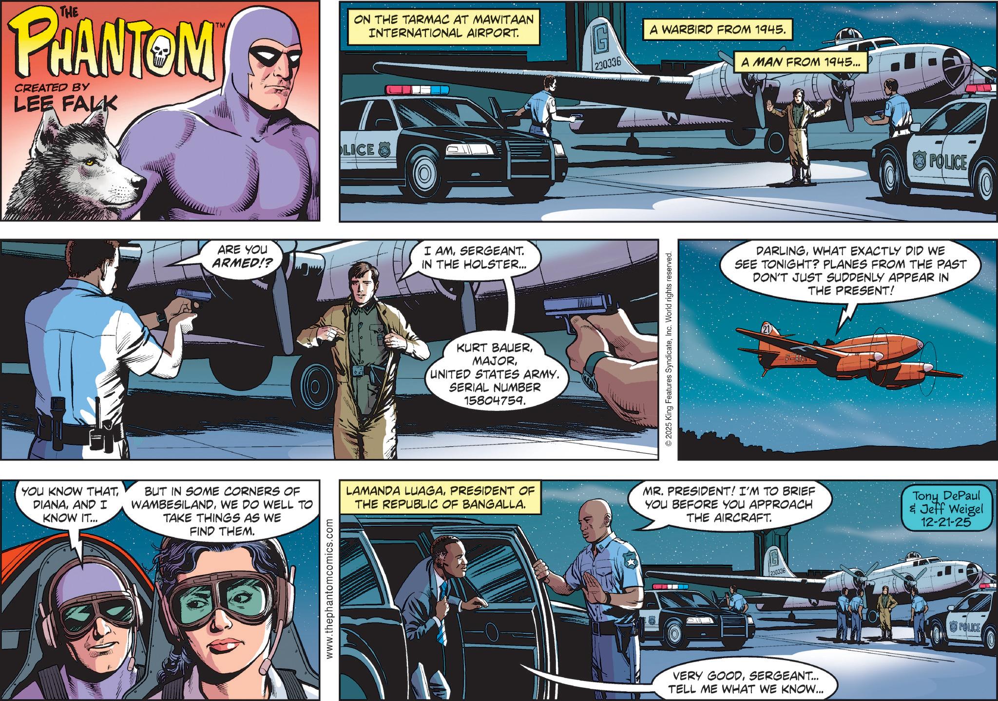 Animation OCR: THE PHANTOM CREATED BY LEE FALK TM LICE ON THE TARMAC AT MAWITAAN INTERNATIONAL AIRPORT. ARE YOU ARMED!? I AMSERGEANT. IN THE HOLSTER... KURT BAUERUNITED STATES ARMY. SERIAL NUMBER 15804759. 230336 © 2025 King Features SyndicateInc. World rights reserved. A WARBIRD FROM 1945. A MAN FROM 1945... POLICE DARLINGWHAT EXACTLY DID WE SEE TONIGHT? PLANES FROM THE PAST DON'T JUST SUDDENLY APPEAR IN THE PRESENT! YOU KNOW THATAND I KNOW IT... BUT IN SOME CORNERS OF WAMBESILANDWE DO WELL TO TAKE THINGS AS WE FIND THEM. LAMANDA LUAGAPRESIDENT OF THE REPUBLIC OF BANGALLA. MR. PRESIDENT! I'M TO BRIEF YOU BEFORE YOU APPROACH THE AIRCRAFT. Tony DePaul & Jeff Weigel 12-21-25 www.thephantomcomics.com 230336 VERY GOODSERGEANT... TELL ME WHAT WE KNOW... POLICE THE PHANTOM CREATED BY LEE FALK TM LICE ON THE TARMAC AT MAWITAAN INTERNATIONAL AIRPORT . ARE YOU ARMED !? I AMSERGEANT . IN THE HOLSTER ... KURT BAUERUNITED STATES ARMY . SERIAL NUMBER 15804759 . 230336 © 2025 King Features SyndicateInc. World rights reserved . A WARBIRD FROM 1945 . A MAN FROM 1945 ... POLICE DARLINGWHAT EXACTLY DID WE SEE TONIGHT ? PLANES FROM THE PAST DON'T JUST SUDDENLY APPEAR IN THE PRESENT ! YOU KNOW THATAND I KNOW IT ... BUT IN SOME CORNERS OF WAMBESILANDWE DO WELL TO TAKE THINGS AS WE FIND THEM . LAMANDA LUAGAPRESIDENT OF THE REPUBLIC OF BANGALLA . MR . PRESIDENT ! I'M TO BRIEF YOU BEFORE YOU APPROACH THE AIRCRAFT . Tony DePaul & Jeff Weigel 12-21-25 www.thephantomcomics.com 230336 VERY GOODSERGEANT ... TELL ME WHAT WE KNOW ... POLICE