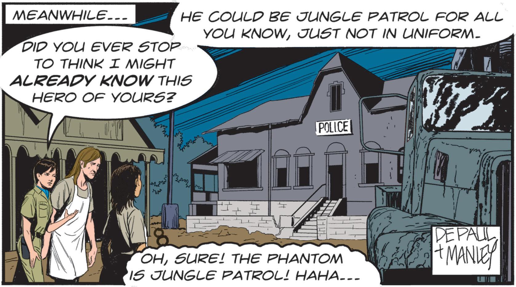 Animated cartoon OCR: MEANWHILE... DID YOU EVER STOP HE COULD BE JUNGLE PATROL FOR ALL YOU KNOWJUST NOT IN UNIFORM- TO THINK I MIGHT ALREADY KNOW THIS HERO OF YOURS? POLICE OHSURE! THE PHANTOM 'IS JUNGLE PATROL! HAHA…… DE PALIL + MANLEY MEANWHILE ... DID YOU EVER STOP HE COULD BE JUNGLE PATROL FOR ALL YOU KNOWJUST NOT IN UNIFORM- TO THINK I MIGHT ALREADY KNOW THIS HERO OF YOURS ? POLICE OHSURE ! THE PHANTOM ' IS JUNGLE PATROL ! HAHA …… DE PALIL + MANLEY