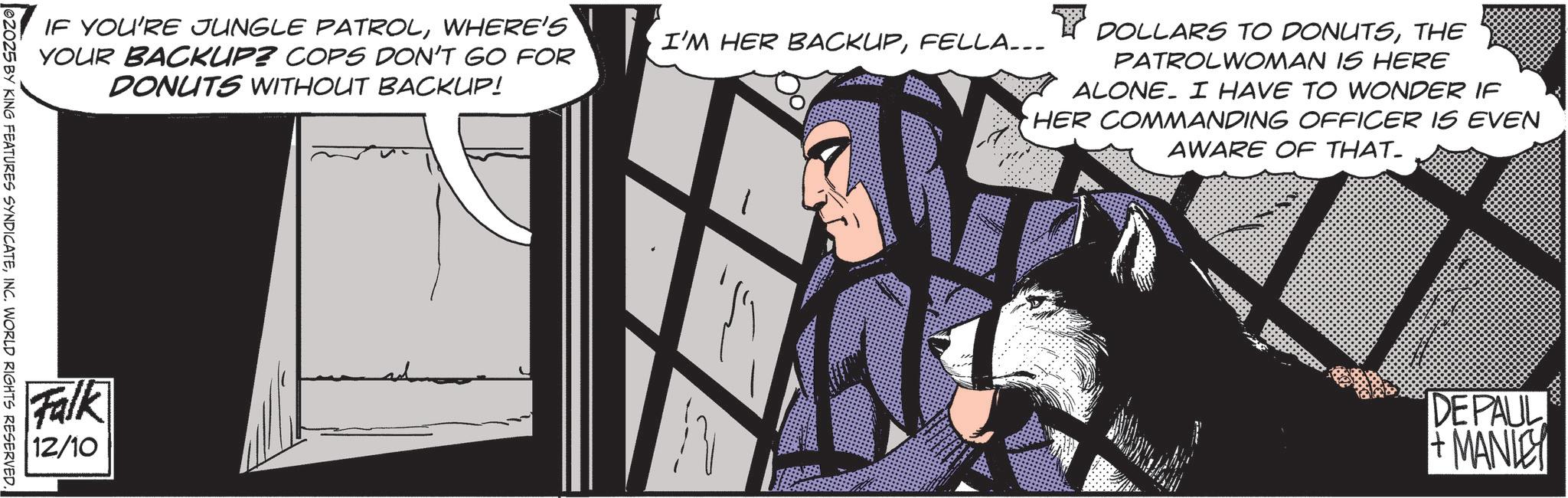 Batman OCR: IF YOU'RE JUNGLE PATROLWHERE'S YOUR BACKUP? COPS DON'T GO FOR DONUTS WITHOUT BACKUP! I'M HER BACKUPFELLA... Y DOLLARS TO DONUTSTHE PATROLWOMAN IS HERE ALONE. I HAVE TO WONDER IF HER COMMANDING OFFICER IS EVEN AWARE OF THAT- 02025 BY KING FEATURES SYNDICATEINC. WORLD RIGHTS RESERVED. Falk 12/10 DEPAUL + MANLEY IF YOU'RE JUNGLE PATROLWHERE'S YOUR BACKUP ? COPS DON'T GO FOR DONUTS WITHOUT BACKUP ! I'M HER BACKUPFELLA ... Y DOLLARS TO DONUTSTHE PATROLWOMAN IS HERE ALONE . I HAVE TO WONDER IF HER COMMANDING OFFICER IS EVEN AWARE OF THAT- 02025 BY KING FEATURES SYNDICATEINC . WORLD RIGHTS RESERVED . Falk 12/10 DEPAUL + MANLEY
