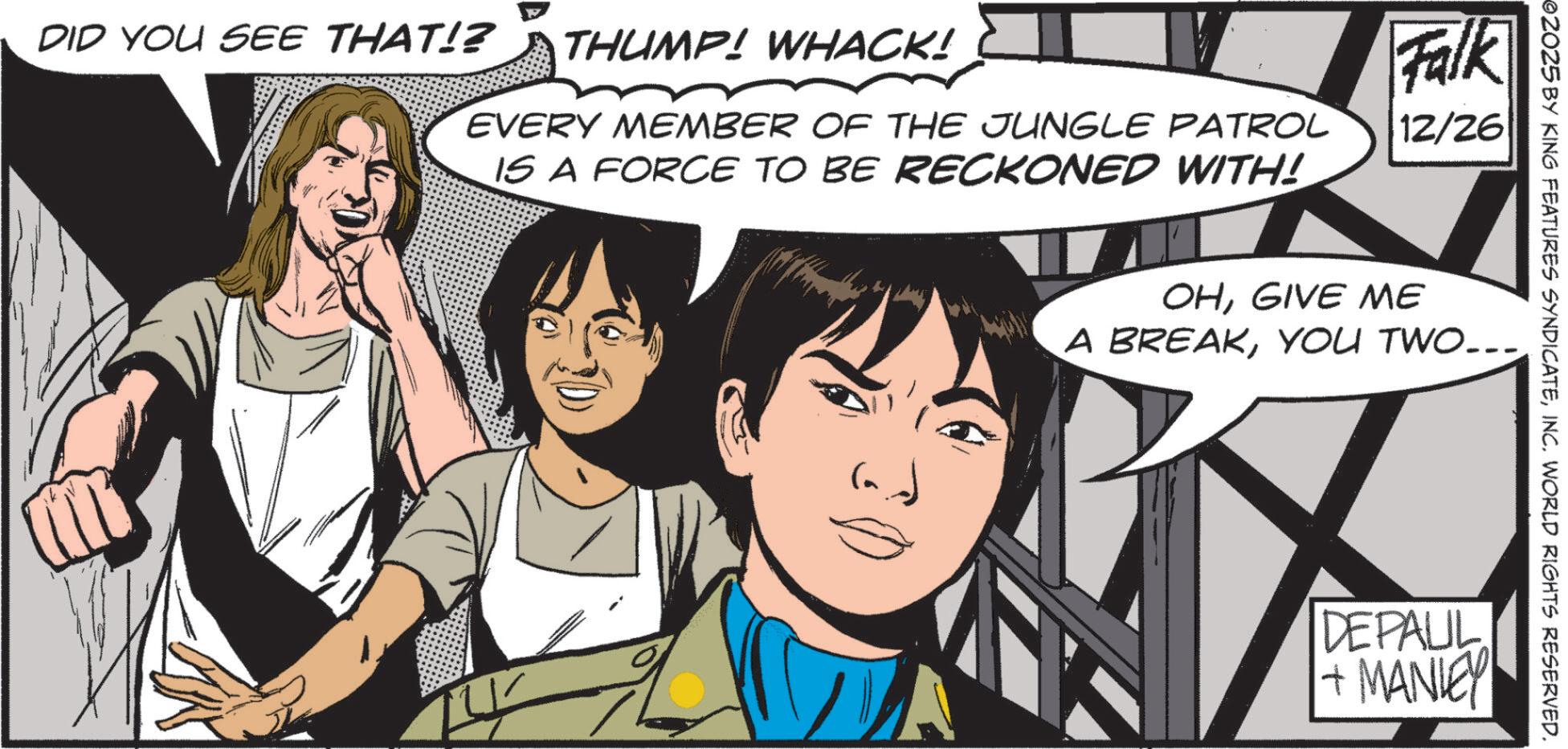 Comic book OCR: THUMP! WHACK! EVERY MEMBER OF THE JUNGLE PATROL IS A FORCE TO BE RECKONED WITH! Falk 12/26 DID YOU SEE THAT!? ©2025 BY KING FEATURES SYNDICATEINC. WORLD RIGHTS RESERVED. OHGIVE ME A BREAKYOU TWO... DEPAUL + MANLEY THUMP ! WHACK ! EVERY MEMBER OF THE JUNGLE PATROL IS A FORCE TO BE RECKONED WITH ! Falk 12/26 DID YOU SEE THAT !? © 2025 BY KING FEATURES SYNDICATEINC . WORLD RIGHTS RESERVED . OHGIVE ME A BREAKYOU TWO ... DEPAUL + MANLEY