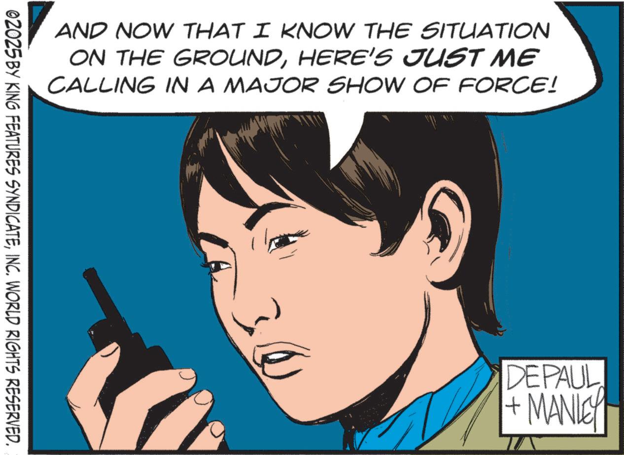 Comic book OCR: AND NOW THAT I KNOW THE SITUATION ON THE GROUNDHERE'S JUST ME CALLING IN A MAJOR SHOW OF FORCE! 02025 BY KING FEATURES SYNDICATEINC. WORLD RIGHTS RESERVED. DEPAUL + MANLEY AND NOW THAT I KNOW THE SITUATION ON THE GROUNDHERE'S JUST ME CALLING IN A MAJOR SHOW OF FORCE ! 02025 BY KING FEATURES SYNDICATEINC . WORLD RIGHTS RESERVED . DEPAUL + MANLEY