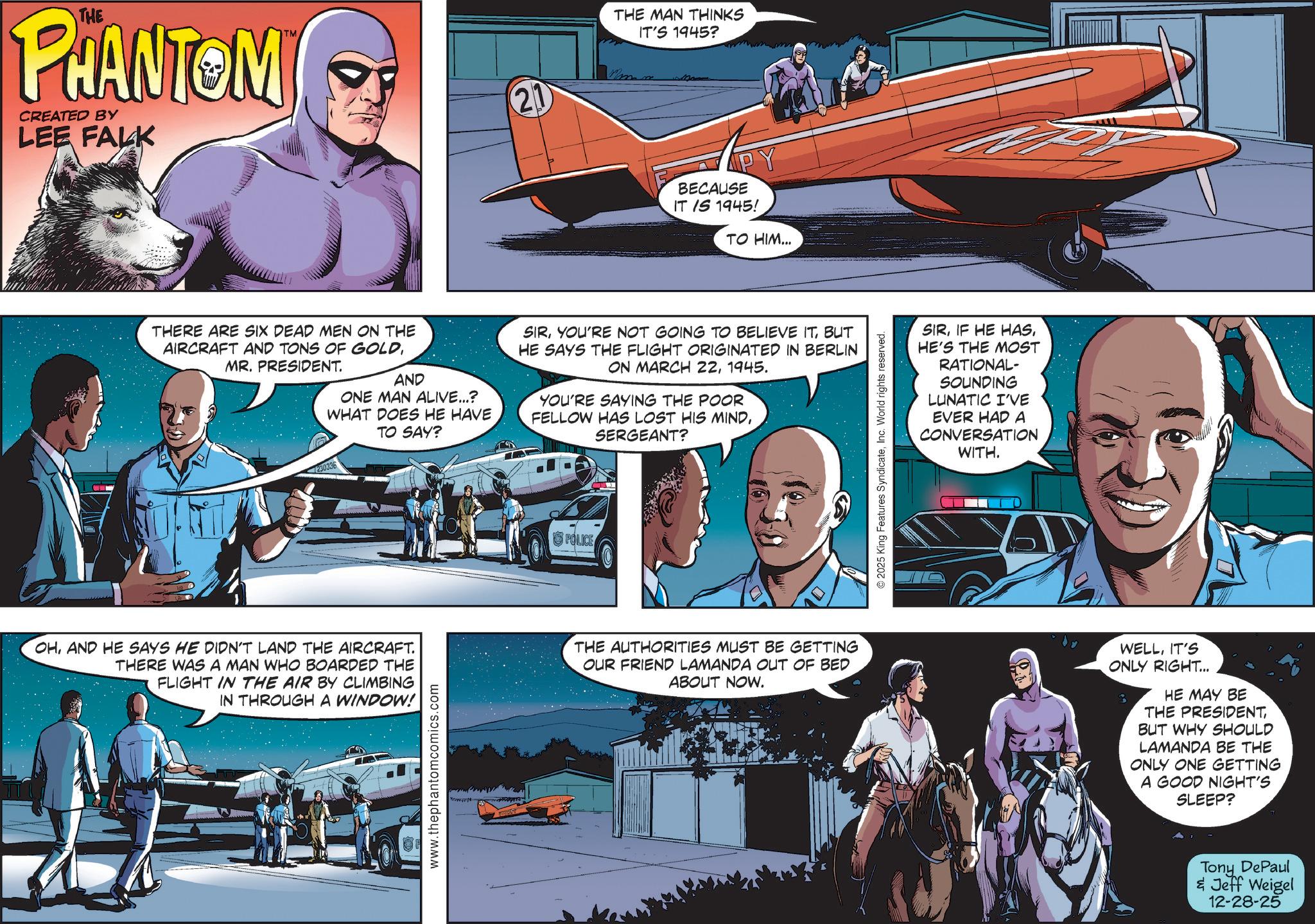 Animated cartoon OCR: THE PHANTOM CREATED BY LEE FALK TM THERE ARE SIX DEAD MEN ON THE AIRCRAFT AND TONS OF GOLDMR. PRESIDENT. AND ONE MAN ALIVE...? WHAT DOES HE HAVE TO SAY? 230336 THE MAN THINKS IT'S 1945? 21 max BECAUSE IT IS 1945! TO HIM... SIRBUT HE SAYS THE FLIGHT ORIGINATED IN BERLIN ON MARCH 221945. YOU'RE SAYING THE POOR FELLOW HAS LOST HIS MINDSERGEANT? POLICE OHAND HE SAYS HE DIDN'T LAND THE AIRCRAFT. THERE WAS A MAN WHO BOARDED THE FLIGHT IN THE AIR BY CLIMBING IN THROUGH A WINDOW! THE AUTHORITIES MUST BE GETTING OUR FRIEND LAMANDA OUT OF BED ABOUT NOW. www.thephantomcomics.com © 2025 King Features SyndicateInc. World rights reserved. SIRHE'S THE MOST RATIONAL- SOUNDING LUNATIC I'VE EVER HAD A CONVERSATION WITH. WELLIT'S ONLY RIGHT... HE MAY BE THE PRESIDENTBUT WHY SHOULD LAMANDA BE THE ONLY ONE GETTING A GOOD NIGHT'S SLEEP? Tony DePaul & Jeff Weigel 12-28-25 THE PHANTOM CREATED BY LEE FALK TM THERE ARE SIX DEAD MEN ON THE AIRCRAFT AND TONS OF GOLDMR . PRESIDENT . AND ONE MAN ALIVE ... ? WHAT DOES HE HAVE TO SAY ? 230336 THE MAN THINKS IT'S 1945 ? 21 max BECAUSE IT IS 1945 ! TO HIM ... SIRYOU'RE NOT GOING TO BELIEVE ITBUT HE SAYS THE FLIGHT ORIGINATED IN BERLIN ON MARCH 221945 . YOU'RE SAYING THE POOR FELLOW HAS LOST HIS MINDSERGEANT ? POLICE OHAND HE SAYS HE DIDN'T LAND THE AIRCRAFT . THERE WAS A MAN WHO BOARDED THE FLIGHT IN THE AIR BY CLIMBING IN THROUGH A WINDOW ! THE AUTHORITIES MUST BE GETTING OUR FRIEND LAMANDA OUT OF BED ABOUT NOW . www.thephantomcomics.com © 2025 King Features SyndicateInc. World rights reserved . SIRIF HE HASHE'S THE MOST RATIONAL- SOUNDING LUNATIC I'VE EVER HAD A CONVERSATION WITH . WELLIT'S ONLY RIGHT ... HE MAY BE THE PRESIDENTBUT WHY SHOULD LAMANDA BE THE ONLY ONE GETTING A GOOD NIGHT'S SLEEP ? Tony DePaul & Jeff Weigel 12-28-25