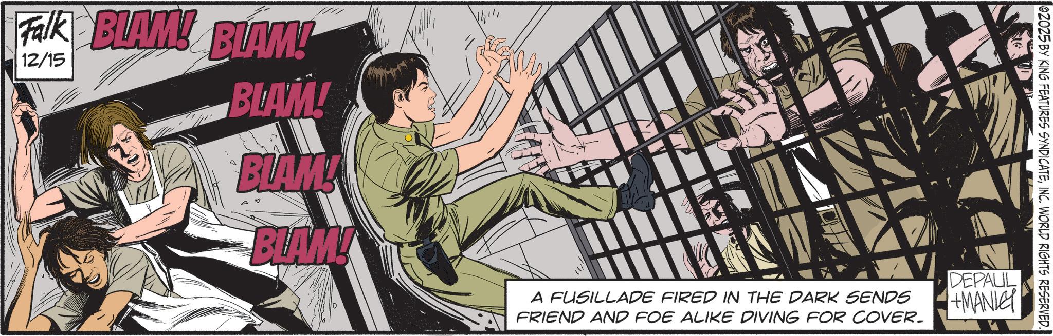Comic book OCR: Falk BLAM! BLAM! 12/15 BLAM! E BLAM BLAM! A FUSILLADE FIRED IN THE DARK SENDS FRIEND AND FOE ALIKE DIVING FOR COVER. 02025 BY KING FEATURES SYNDICATEINC. WORLD RIGHTS RESERVED. DEPAUL +MANLEY Falk BLAM ! BLAM ! 12/15 BLAM ! E BLAM BLAM ! A FUSILLADE FIRED IN THE DARK SENDS FRIEND AND FOE ALIKE DIVING FOR COVER . 02025 BY KING FEATURES SYNDICATEINC . WORLD RIGHTS RESERVED . DEPAUL + MANLEY
