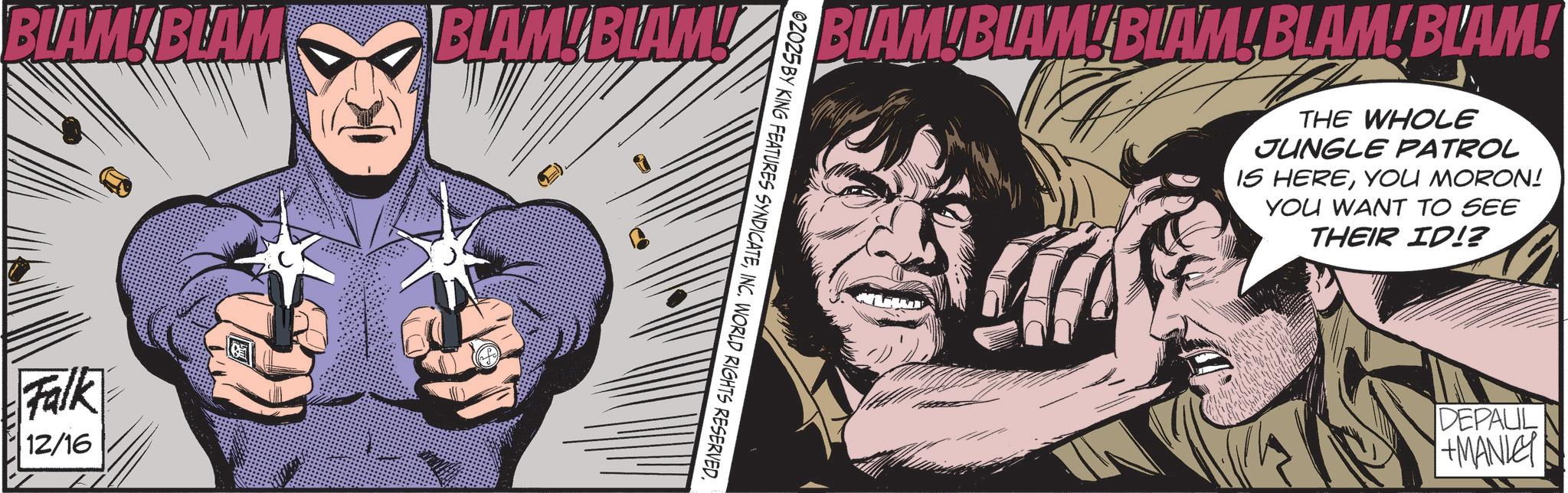 Animated cartoon OCR: BLAM! BLAM BLAM! BLAM! Falk 12/16 BLAM!BLAM! BLAM!BLAM!BLAM! THE WHOLE JUNGLE PATROL IS HEREYOU MORON! YOU WANT TO SEE THEIR ID!? 02025 BY KING FEATURES SYNDICATEINC. WORLD RIGHTS RESERVED. DEPAUL +MANLEY BLAM ! BLAM BLAM ! BLAM ! Falk 12/16 BLAM ! BLAM ! BLAM ! BLAM ! BLAM ! THE WHOLE JUNGLE PATROL IS HEREYOU MORON ! YOU WANT TO SEE THEIR ID !? 02025 BY KING FEATURES SYNDICATEINC . WORLD RIGHTS RESERVED . DEPAUL + MANLEY