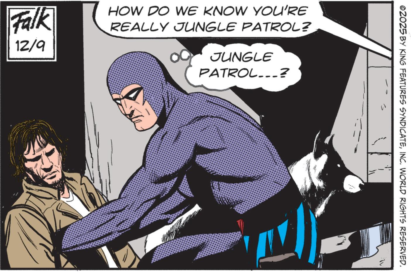 Hero OCR: Falk 12/9 HOW DO WE KNOW YOU'RE REALLY JUNGLE PATROL? JUNGLE PATROL...? OZO25 BY KING FEATURES SYNDICATEINC. WORLD RIGHTS RESERVED. Falk 12/9 HOW DO WE KNOW YOU'RE REALLY JUNGLE PATROL ? JUNGLE PATROL ... ? OZO25 BY KING FEATURES SYNDICATEINC . WORLD RIGHTS RESERVED .