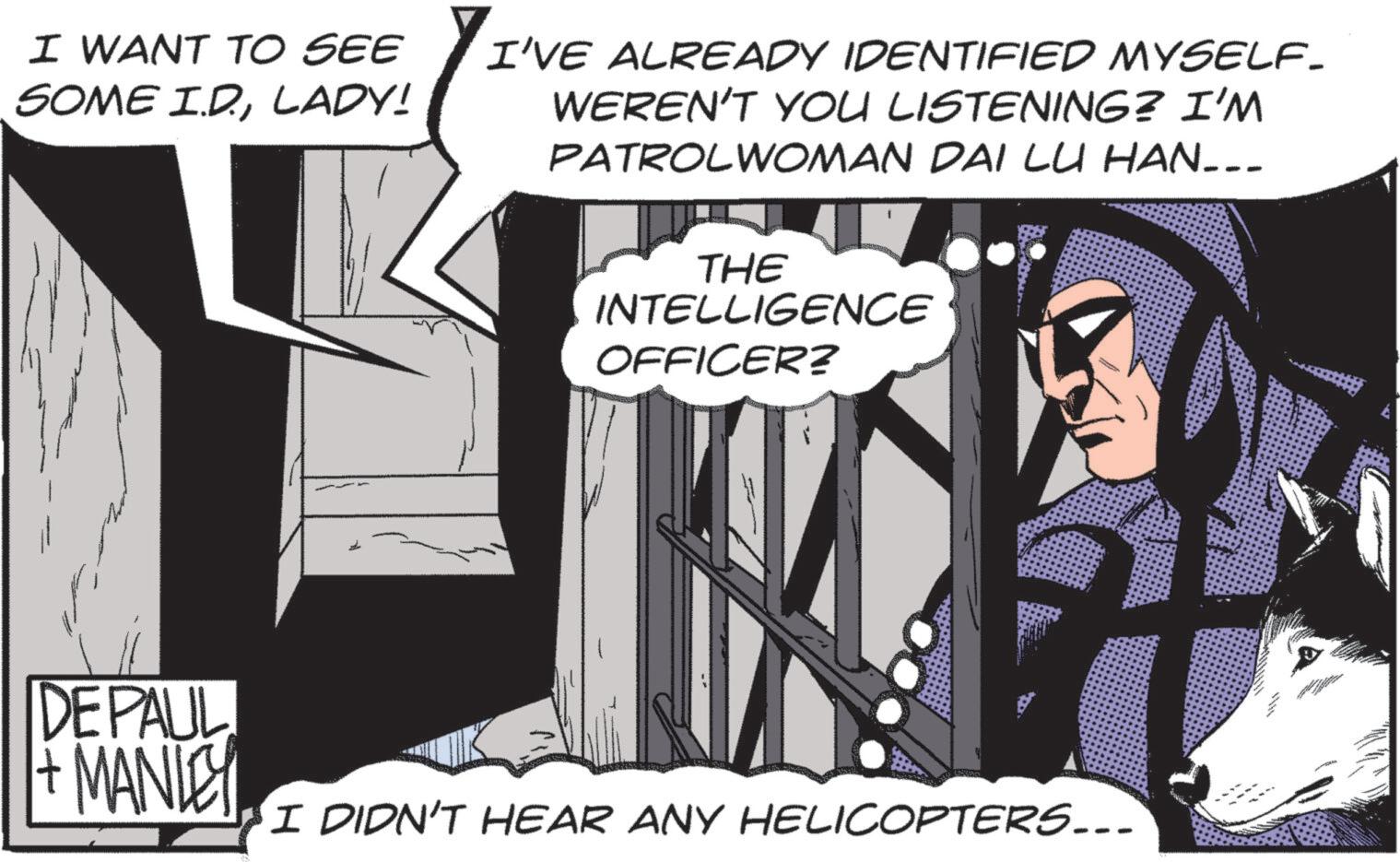 Graphics OCR: I WANT TO SEE SOME I.D.LADY! I'VE ALREADY IDENTIFIED MYSELF. WEREN'T YOU LISTENING? I'M PATROLWOMAN DAI LU HAN___ THE INTELLIGENCE OFFICER? DEPAUL +MANLEY I DIDN'T HEAR ANY HELICOPTERS... I WANT TO SEE SOME I.D.LADY ! I'VE ALREADY IDENTIFIED MYSELF . WEREN'T YOU LISTENING ? I'M PATROLWOMAN DAI LU HAN___ THE INTELLIGENCE OFFICER ? DEPAUL + MANLEY I DIDN'T HEAR ANY HELICOPTERS ...