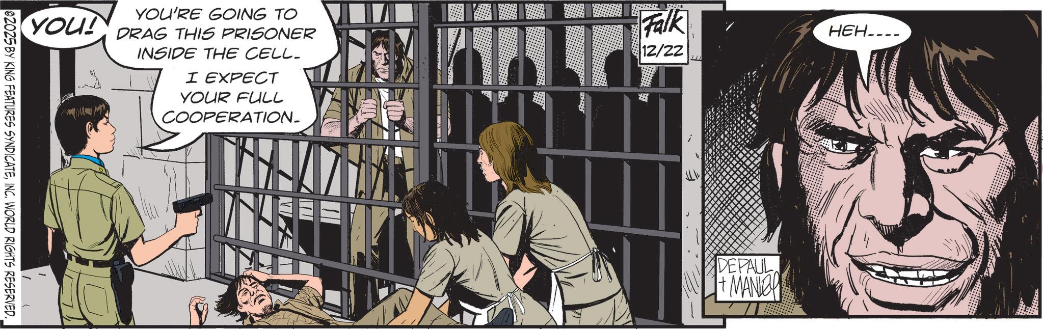 Animation OCR: 02025 BY KING FEATURES SYNDICATEINC. WORLD RIGHTS RESERVED. YOU! YOU'RE GOING TO DRAG THIS PRISONER INSIDE THE CELL. I EXPECT YOUR FULL COOPERATION_ FRENCE Falk HEH.... 12/22 DEPAUL + MANLEY 02025 BY KING FEATURES SYNDICATEINC . WORLD RIGHTS RESERVED . YOU ! YOU'RE GOING TO DRAG THIS PRISONER INSIDE THE CELL . I EXPECT YOUR FULL COOPERATION_ FRENCE Falk HEH .... 12/22 DEPAUL + MANLEY