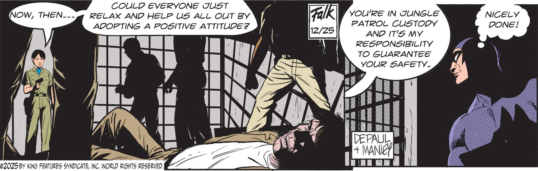 Hero OCR: NOWTHEN... COULD EVERYONE JUST RELAX AND HELP US ALL OUT BY ADOPTING A POSITIVE ATTITUDE? Falk YOU'RE IN JUNGLE 12/25 PATROL CUSTODY AND IT'S MY RESPONSIBILITY TO GUARANTEE YOUR SAFETY. NICELY DONE! DEPAUL +MANIEY 02025 BY KING FEATURES SYNDICATEINC. WORLD RIGHTS RESERVED. NOWTHEN ... COULD EVERYONE JUST RELAX AND HELP US ALL OUT BY ADOPTING A POSITIVE ATTITUDE ? Falk YOU'RE IN JUNGLE 12/25 PATROL CUSTODY AND IT'S MY RESPONSIBILITY TO GUARANTEE YOUR SAFETY . NICELY DONE ! DEPAUL + MANIEY 02025 BY KING FEATURES SYNDICATEINC . WORLD RIGHTS RESERVED .