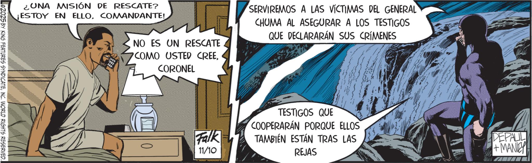 Animated cartoon OCR: ¿UNA MISIÓN DE RESCATE? ¡ESTOY EN ELLOCOMANDANTE! NO ES UN RESCATE COMO USTED CREECORONEL SERVIREMOS A LAS VÍCTIMAS DEL GENERAL CHUMA AL ASEGURAR A LOS TESTIGOS QUE DECLARARÁN SUS CRÍMENES 02025 BY KING FEATURES SYNDICATEINC. WORLD RIGHTS RESERVED. TESTIGOS QUE Falk 11/10 COOPERARÁN PORQUE ELLOS TAMBIÉN ESTÁN TRAS LAS REJAS DEPALL +MANIEY ¿ UNA MISIÓN DE RESCATE ? ¡ ESTOY EN ELLOCOMANDANTE ! NO ES UN RESCATE COMO USTED CREECORONEL SERVIREMOS A LAS VÍCTIMAS DEL GENERAL CHUMA AL ASEGURAR A LOS TESTIGOS QUE DECLARARÁN SUS CRÍMENES 02025 BY KING FEATURES SYNDICATEINC . WORLD RIGHTS RESERVED . TESTIGOS QUE Falk 11/10 COOPERARÁN PORQUE ELLOS TAMBIÉN ESTÁN TRAS LAS REJAS DEPALL + MANIEY
