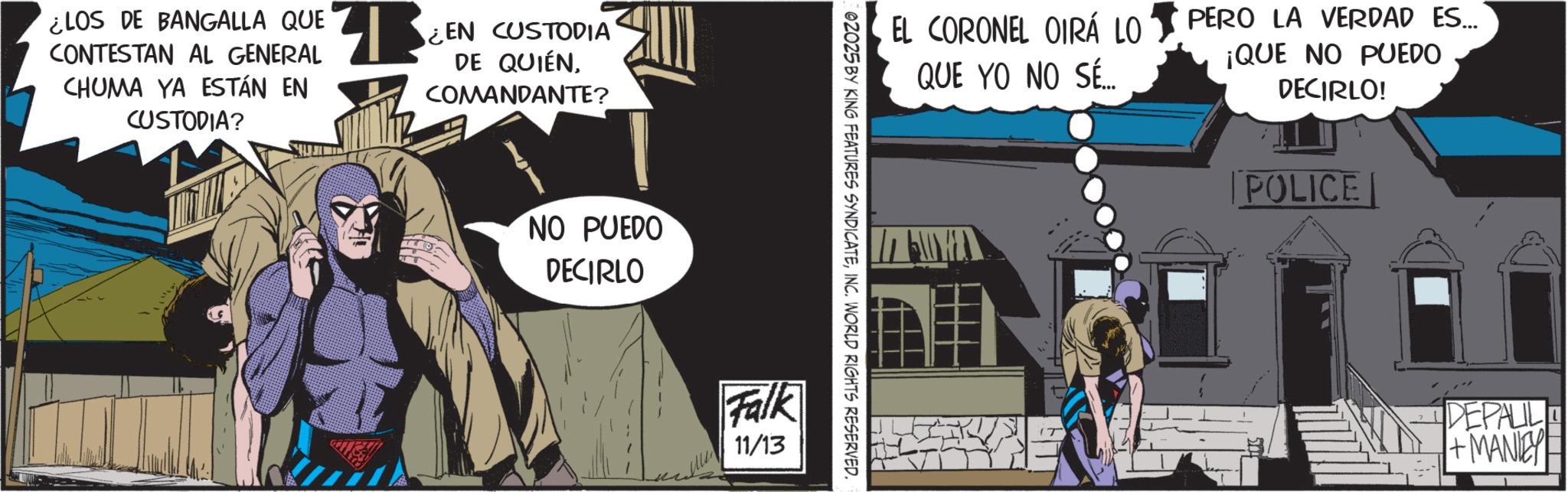 Publication OCR: ¿LOS DE BANGALLA QUE CONTESTAN AL GENERAL CHUMA YA ESTÁN EN CUSTODIA? 13 ¿EN CUSTODIA DE QUIÉNCOMANDANTE? NO PUEDO DECIRLO EL CORONEL OIRÁ LO QUE YO NO SÉ... 02025 BY KING FEATURES SYNDICATEINC. WORLD RIGHTS RESERVED. Falk 11/13 PERO LA VERDAD ES... ¡QUE NO PUEDO DECIRLO! POLICE DEPALIL +MANIE ¿ LOS DE BANGALLA QUE CONTESTAN AL GENERAL CHUMA YA ESTÁN EN CUSTODIA ? 13 ¿ EN CUSTODIA DE QUIÉNCOMANDANTE ? NO PUEDO DECIRLO EL CORONEL OIRÁ LO QUE YO NO SÉ ... 02025 BY KING FEATURES SYNDICATEINC . WORLD RIGHTS RESERVED . Falk 11/13 PERO LA VERDAD ES ... ¡ QUE NO PUEDO DECIRLO ! POLICE DEPALIL + MANIE