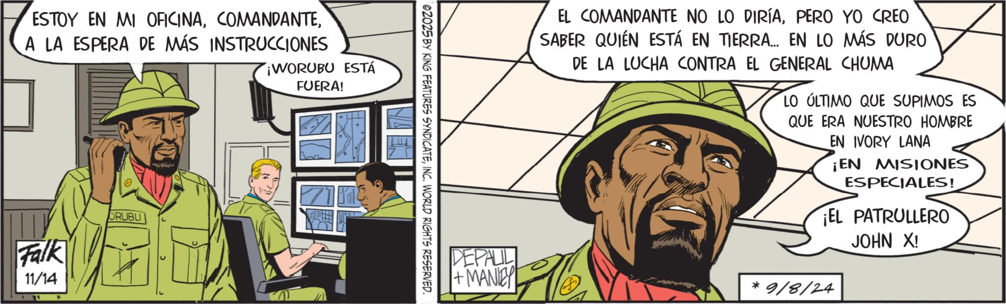 Comic book OCR: ESTOY EN MI OFICINAA LA ESPERA DE MÁS INSTRUCCIONES WORUBU ESTÁ FUERA! Falk 11/14 ORUBU 02025 BY KING FEATURES SYNDICATEINC. WORLD RIGHTS RESERVED. EL COMANDANTE NO LO DIRÍAPERO YO CREO SABER QUIÉN ESTÁ EN TIERRA... EN LO MÁS DURO DE LA LUCHA CONTRA EL GENERAL CHUMA LO ÚLTIMO QUE SUPIMOS ES QUE ERA NUESTRO HOMBRE EN IVORY LANA ¡EN MISIONES ESPECIALES! ¡EL PATRULLERO JOHN X! + MANLEY *9/8/24 DEPALIL ESTOY EN MI OFICINAA LA ESPERA DE MÁS INSTRUCCIONES WORUBU ESTÁ FUERA ! Falk 11/14 ORUBU 02025 BY KING FEATURES SYNDICATEINC . WORLD RIGHTS RESERVED . EL COMANDANTE NO LO DIRÍAPERO YO CREO SABER QUIÉN ESTÁ EN TIERRA ... EN LO MÁS DURO DE LA LUCHA CONTRA EL GENERAL CHUMA LO ÚLTIMO QUE SUPIMOS ES QUE ERA NUESTRO HOMBRE EN IVORY LANA ¡ EN MISIONES ESPECIALES ! ¡ EL PATRULLERO JOHN X ! + MANLEY * 9 / 8 / 24 DEPALIL