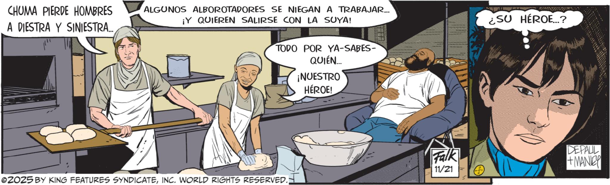 Fictional character OCR: CHUMA PIERDE HOMBRES A DESTRA Y SINIESTRA ALGUNOS ALBOROTADORES SE NIEGAN A TRABAJAR... ¡Y QUIEREN SALIRSE CON LA SUYA! TODO POR YA-SABES- QUIÉN... ¡NUESTRO HÉROE! ©2025 BY KING FEATURES SYNDICATEINC. WORLD RIGHTS RESERVED.; Falk 11/21 ¿SU HÉROE...? DEPALIL +MANIBY CHUMA PIERDE HOMBRES A DESTRA Y SINIESTRA ALGUNOS ALBOROTADORES SE NIEGAN A TRABAJAR ... ¡ Y QUIEREN SALIRSE CON LA SUYA ! TODO POR YA - SABES- QUIÉN ... ¡ NUESTRO HÉROE ! © 2025 BY KING FEATURES SYNDICATEINC . WORLD RIGHTS RESERVED .; Falk 11/21 ¿ SU HÉROE ... ? DEPALIL + MANIBY