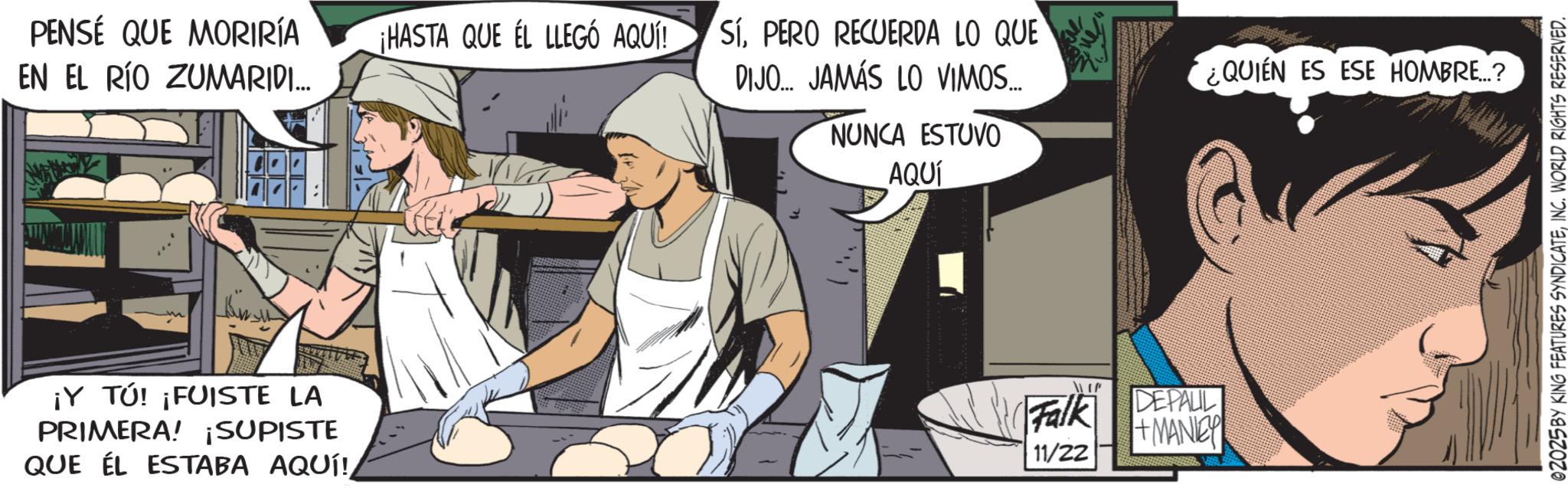 Animated cartoon OCR: PENSÉ QUE MORIRÍA ¡HASTA QUE EL LLEGÓ AQUÍ! EN EL RÍO ZUMARIDI... ???????? ¡Y TÚ! ¡FUISTE LA PRIMERA! ¡SUPISTE QUE EL ESTABA AQUÍ! SÍPERO RECUERDA LO QUE DIJO... JAMÁS LO VIMOS.... NUNCA ESTUVO AQUÍ 1177 Falk DEPALL +MANEY 11/22 ¿QUIÉN ES ESE HOMBRE...? 02025BY KING FEATURES SYNDICATEINC. WORLD RIGHTS RESERVED. PENSÉ QUE MORIRÍA ¡ HASTA QUE EL LLEGÓ AQUÍ ! EN EL RÍO ZUMARIDI ... ???????? ¡ Y TÚ ! ¡ FUISTE LA PRIMERA ! ¡ SUPISTE QUE EL ESTABA AQUÍ ! SÍPERO RECUERDA LO QUE DIJO ... JAMÁS LO VIMOS .... NUNCA ESTUVO AQUÍ 1177 Falk DEPALL + MANEY 11/22 ¿ QUIÉN ES ESE HOMBRE ... ? 02025BY KING FEATURES SYNDICATEINC . WORLD RIGHTS RESERVED .