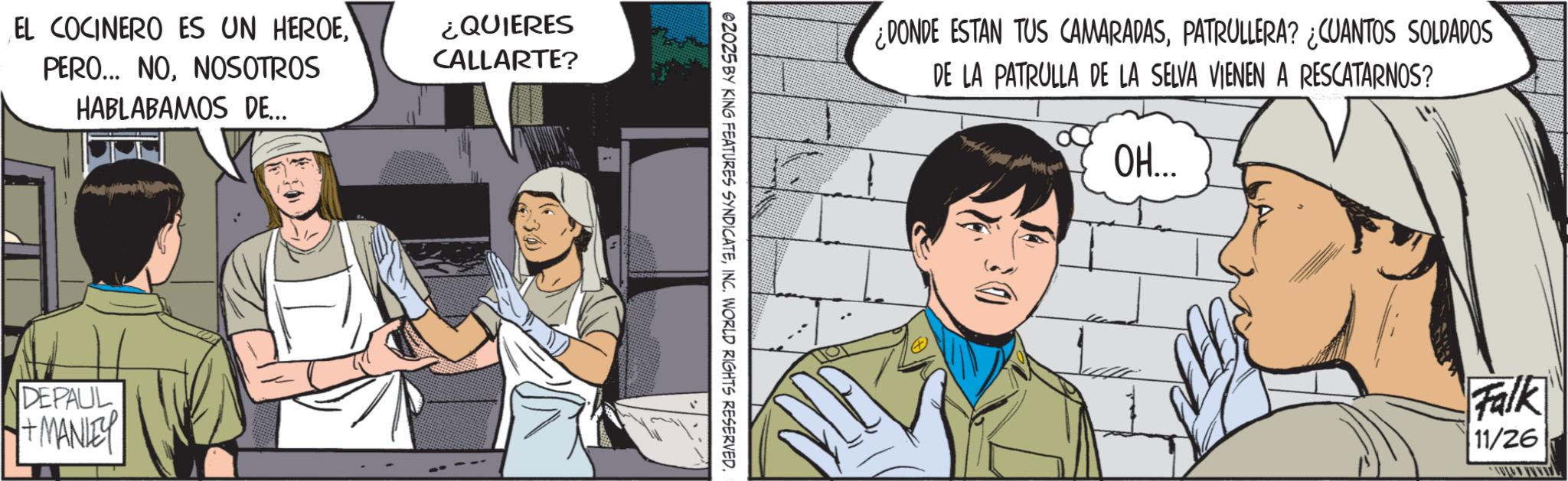 Animated cartoon OCR: EL COCINERO ES UN HEROENOSOTROS HABLABAMOS DE... ¿QUIERES CALLARTE? DEPAUL + MANLEY 02025 BY KING FEATURES SYNDICATEINC. WORLD RIGHTS RESERVED. DONDE ESTAN TUS CAMARADASPATRULLERA? ¿CUANTOS SOLDADOS DE LA PATRULLA DE LA SELVA VIENEN A RESCATARNOS? ??... Falk 11/26 EL COCINERO ES UN HEROEPERO ... NONOSOTROS HABLABAMOS DE ... ¿ QUIERES CALLARTE ? DEPAUL + MANLEY 02025 BY KING FEATURES SYNDICATEINC . WORLD RIGHTS RESERVED . DONDE ESTAN TUS CAMARADASPATRULLERA ? ¿ CUANTOS SOLDADOS DE LA PATRULLA DE LA SELVA VIENEN A RESCATARNOS ? ?? ... Falk 11/26