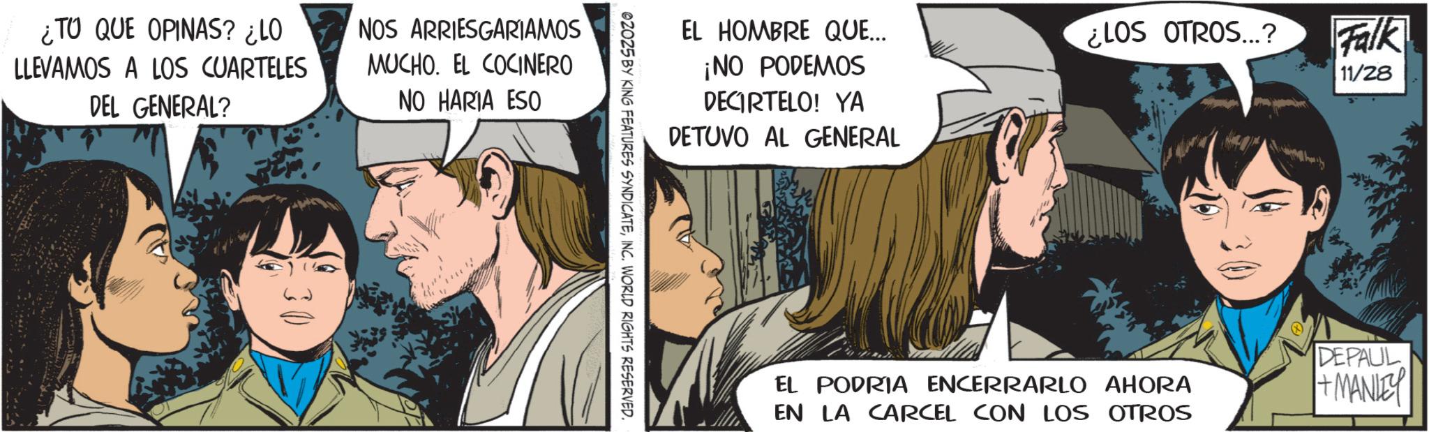 Fictional character OCR: ¿TO QUE OPINAS? ¿LO LLEVAMOS A LOS CUARTELES DEL GENERAL? NOS ARRIESGARIAMOS MUCHO. EL COCINERO NO HARIA ESO 30 EL HOMBRE QUE... ¡NO PODEMOS DECIRTELO! YA DETUVO AL GENERAL 02025 BY KING FEATURES SYNDICATEINC. WORLD RIGHTS RESERVED. ¿LOS OTROS...? Falk 11/28 EL PODRIA ENCERRARLO AHORA EN LA CARCEL CON LOS OTROS DEPAUL + MANLEY ¿ TO QUE OPINAS ? ¿ LO LLEVAMOS A LOS CUARTELES DEL GENERAL ? NOS ARRIESGARIAMOS MUCHO . EL COCINERO NO HARIA ESO 30 EL HOMBRE QUE ... ¡ NO PODEMOS DECIRTELO ! YA DETUVO AL GENERAL 02025 BY KING FEATURES SYNDICATEINC . WORLD RIGHTS RESERVED . ¿ LOS OTROS ... ? Falk 11/28 EL PODRIA ENCERRARLO AHORA EN LA CARCEL CON LOS OTROS DEPAUL + MANLEY