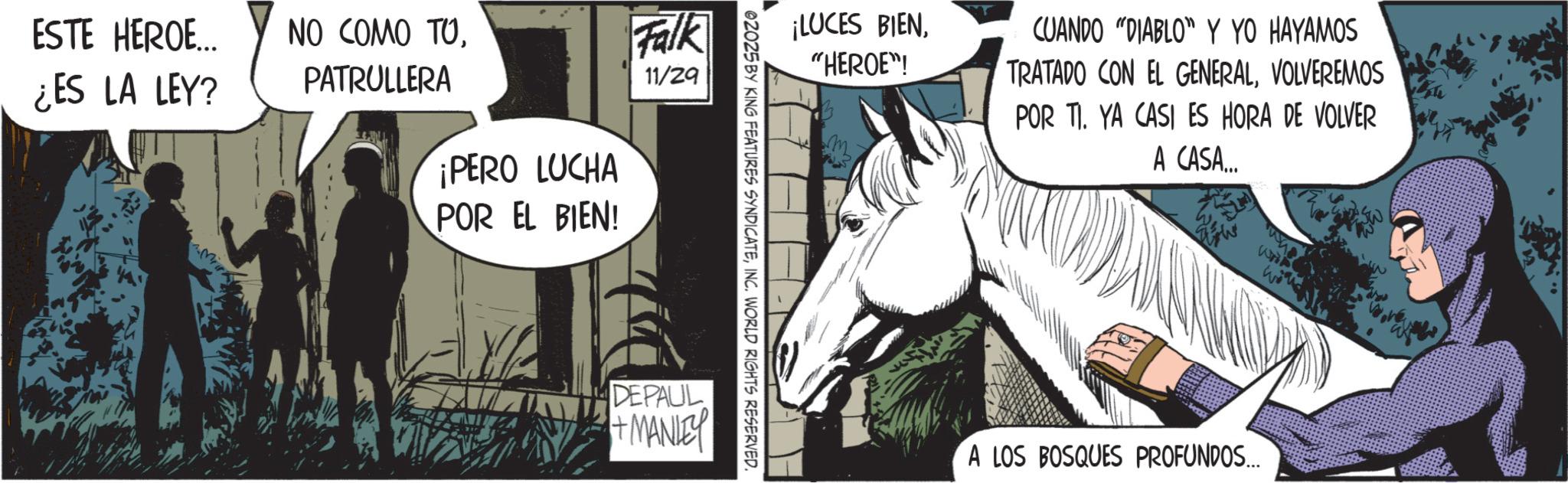 Mane OCR: ESTE HEROE... ¿ES LA LEY? NO COMO TOPATRULLERA ¡PERO LUCHA POR EL BIEN! Falk 11/29 ¡LUCES BIEN"HEROE"! 02025 BY KING FEATURES SYNDICATEINC. WORLD RIGHTS RESERVED. DEPAUL +MANLEY m ??? CUANDO "DIABLO Y YO HAYAMOS TRATADO CON EL GENERALVOLVEREMOS POR TI. YA CASI ES HORA DE VOLVER A CASA... 1443 A LOS BOSQUES PROFUNDOS... ESTE HEROE ... ¿ ES LA LEY ? NO COMO TOPATRULLERA ¡ PERO LUCHA POR EL BIEN ! Falk 11/29 ¡ LUCES BIEN" HEROE " ! 02025 BY KING FEATURES SYNDICATEINC . WORLD RIGHTS RESERVED . DEPAUL + MANLEY m ??? CUANDO " DIABLO Y YO HAYAMOS TRATADO CON EL GENERALVOLVEREMOS POR TI . YA CASI ES HORA DE VOLVER A CASA ... 1443 A LOS BOSQUES PROFUNDOS ...