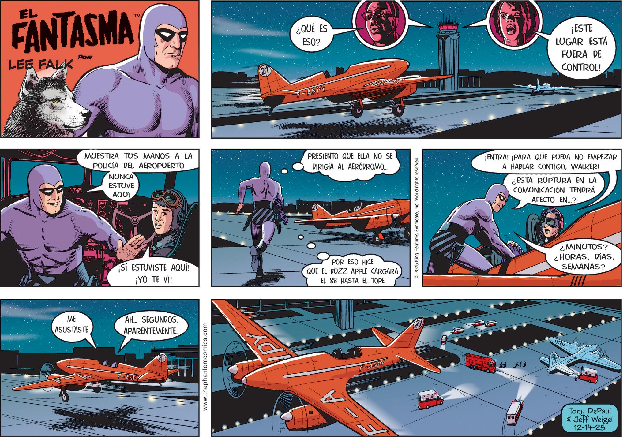 Cartoon OCR: EL FANTASMA LEE FALK POR TM ME ASUSTASTE 21 ¿QUE ES ESO? ANPY ¡ESTE LUGAR ESTÁ FUERA DE CONTROL! MUESTRA TUS MANOS A LA POLICÍA DEL AEROPUERTO NUNCA ESTUVE AQUÍ PRESIENTO QUE ELLA NO SE DIRIGIA AL AERÓDROMO... SÍ ESTUVISTE AQUÍ ¡YO TE VI! POR ESO HICE QUE EL BUZZ APPLE CARGARA EL 88 HASTA EL TOPE AH... SEGUNDOSAPARENTEMENTE... F-ANPY www.thephantomcomics.com Ad FOAMPY © 2025 King Features SyndicateInc. World rights reserved. A ¡ENTRA! ¡PARA QUE PUEDA NO EMPEZAR A HABLAR CONTIGOWALKER! ¿ESTA RUPTURA EN LA COMUNICACIÓN TENDRÁ AFECTO EN...? MINUTOS? ¿HORASSEMANAS? Tony DePaul & Jeff Weigel 12-14-25 EL FANTASMA LEE FALK POR TM ME ASUSTASTE 21 ¿ QUE ES ESO ? ANPY ¡ ESTE LUGAR ESTÁ FUERA DE CONTROL ! MUESTRA TUS MANOS A LA POLICÍA DEL AEROPUERTO NUNCA ESTUVE AQUÍ PRESIENTO QUE ELLA NO SE DIRIGIA AL AERÓDROMO ... SÍ ESTUVISTE AQUÍ ¡ YO TE VI ! POR ESO HICE QUE EL BUZZ APPLE CARGARA EL 88 HASTA EL TOPE AH ... SEGUNDOSAPARENTEMENTE ... F - ANPY www.thephantomcomics.com Ad FOAMPY © 2025 King Features SyndicateInc. World rights reserved . A ¡ ENTRA ! ¡ PARA QUE PUEDA NO EMPEZAR A HABLAR CONTIGOWALKER ! ¿ ESTA RUPTURA EN LA COMUNICACIÓN TENDRÁ AFECTO EN ... ? MINUTOS ? ¿ HORASSEMANAS ? Tony DePaul & Jeff Weigel 12-14-25