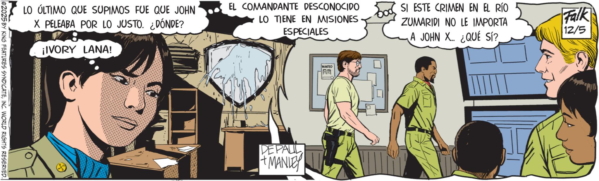 Soldier OCR: LO ÚLTIMO QUE SUPIMOS FUE QUE JOHN X PELEABA POR LO JUSTO. ¿DÓNDE? ¡IVORY LANA! EL COMANDANTE DESCONOCIDO LO TIENE EN MISIONES ESPECIALES SI ESTE CRIMEN EN EL RÍO ZUMARIDI NO LE IMPORTA A JOHN X. ¿QUÉ SÍ? Falk 12/5 62025 BY KING FEATURES SYNDICATEINC. WORLD RIGHTS RESERVED. WANTED AA DE PALIL + MANLEY LO ÚLTIMO QUE SUPIMOS FUE QUE JOHN X PELEABA POR LO JUSTO . ¿ DÓNDE ? ¡ IVORY LANA ! EL COMANDANTE DESCONOCIDO LO TIENE EN MISIONES ESPECIALES SI ESTE CRIMEN EN EL RÍO ZUMARIDI NO LE IMPORTA A JOHN X. ¿ QUÉ SÍ ? Falk 12/5 62025 BY KING FEATURES SYNDICATEINC . WORLD RIGHTS RESERVED . WANTED AA DE PALIL + MANLEY