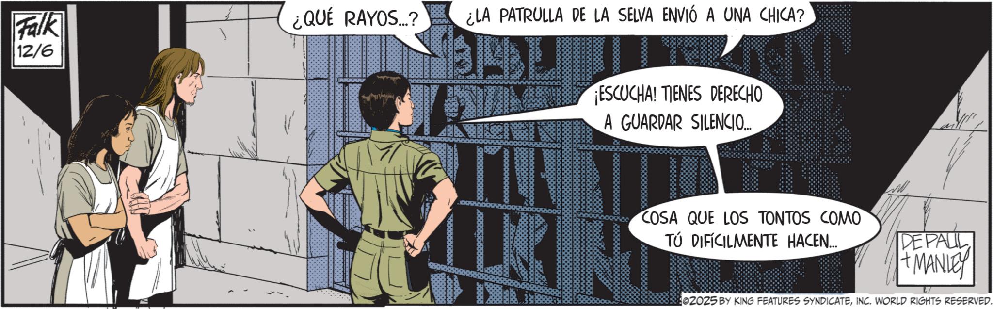 Fictional character OCR: Falk 12/6 ¿QUÉ RAYOS...? ¿LA PATRULLA DE LA SELVA ENVIÓ A UNA CHICA? 3000000 Soudbo ESCUCHA! TIENES DERECHO A GUARDAR SILENCIO... COSA QUE LOS TONTOS COMO TÚ DIFICILMENTE HACEN... DE PAUL +MANLEY 02025 BY KING FEATURES SYNDICATEINC. WORLD RIGHTS RESERVED. Falk 12/6 ¿ QUÉ RAYOS ... ? ¿ LA PATRULLA DE LA SELVA ENVIÓ A UNA CHICA ? 3000000 Soudbo ESCUCHA ! TIENES DERECHO A GUARDAR SILENCIO ... COSA QUE LOS TONTOS COMO TÚ DIFICILMENTE HACEN ... DE PAUL + MANLEY 02025 BY KING FEATURES SYNDICATEINC . WORLD RIGHTS RESERVED .