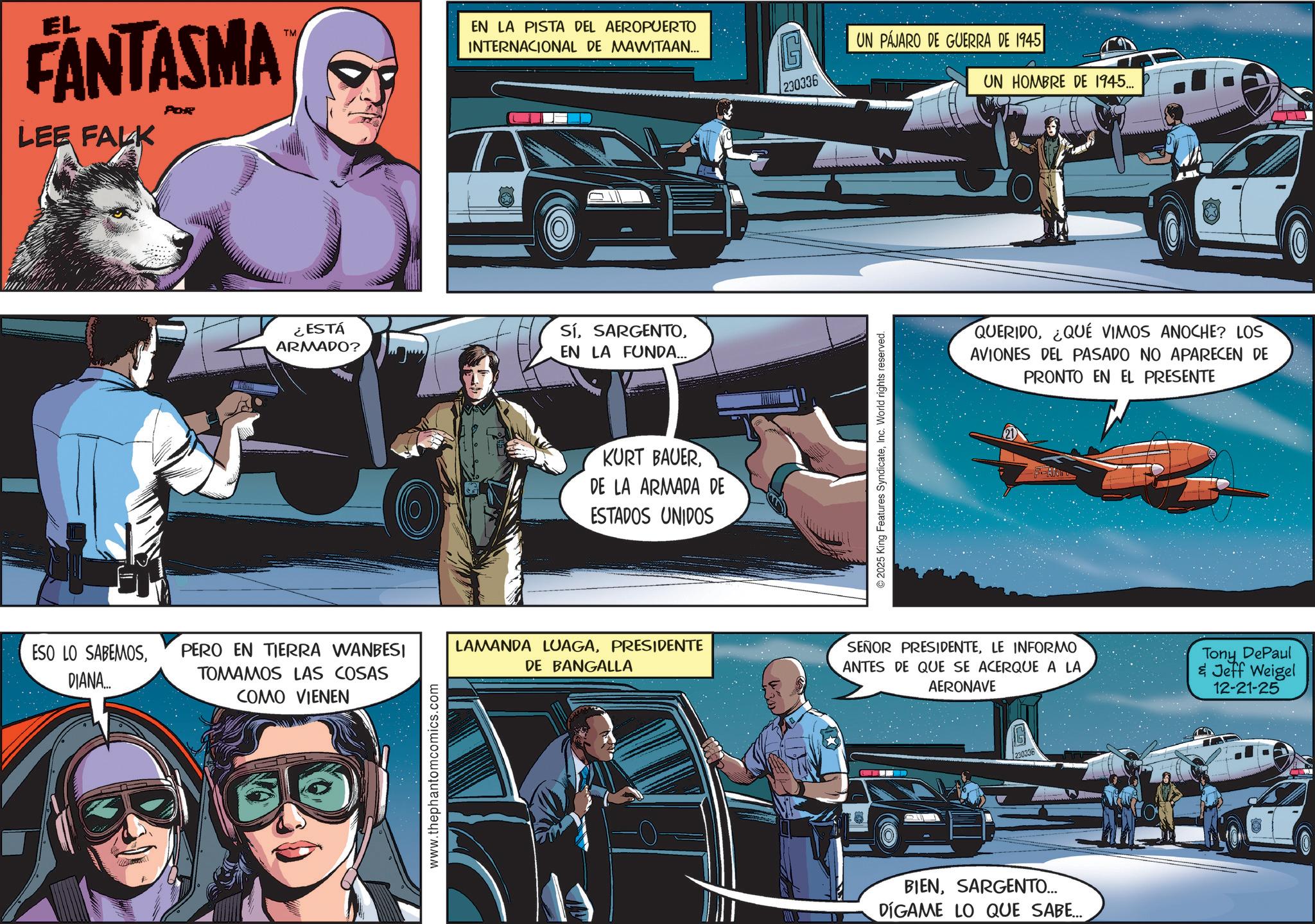 Comic book OCR: FANTASMA LEE FALK POR TM EN LA PISTA DEL AEROPUERTO INTERNACIONAL DE MAWITAAN... ¿ESTÁ ARMADO? ESO LO SABEMOSDIANA... PERO EN TIERRA WANBESI TOMAMOS LAS COSAS COMO VIENEN www.thephantomcomics.com SíEN LA FUNDA... KURT BAUERDE LA ARMADA DE ESTADOS UNIDOS 230336 © 2025 King Features SyndicateInc. World rights reserved. UN PÁJARO DE GUERRA DE 1945 UN HOMBRE DE 1945... QUERIDO¿QUÉ VIMOS ANOCHE? LOS AVIONES DEL PASADO NO APARECEN DE PRONTO EN EL PRESENTE N LAMANDA LUAGAPRESIDENTE DE BANGALLA SEÑOR PRESIDENTELE INFORMO ANTES DE QUE SE ACERQUE A LA AERONAVE Tony DePaul & Jeff Weigel 12-21-25 230336 BIENSARGENTO... DÍGAME LO QUE SABE... FANTASMA LEE FALK POR TM EN LA PISTA DEL AEROPUERTO INTERNACIONAL DE MAWITAAN ... ¿ ESTÁ ARMADO ? ESO LO SABEMOSDIANA ... PERO EN TIERRA WANBESI TOMAMOS LAS COSAS COMO VIENEN www.thephantomcomics.com SíEN LA FUNDA ... KURT BAUERDE LA ARMADA DE ESTADOS UNIDOS 230336 © 2025 King Features SyndicateInc. World rights reserved . UN PÁJARO DE GUERRA DE 1945 UN HOMBRE DE 1945 ... QUERIDO¿ QUÉ VIMOS ANOCHE ? LOS AVIONES DEL PASADO NO APARECEN DE PRONTO EN EL PRESENTE N LAMANDA LUAGAPRESIDENTE DE BANGALLA SEÑOR PRESIDENTELE INFORMO ANTES DE QUE SE ACERQUE A LA AERONAVE Tony DePaul & Jeff Weigel 12-21-25 230336 BIENSARGENTO ... DÍGAME LO QUE SABE ...