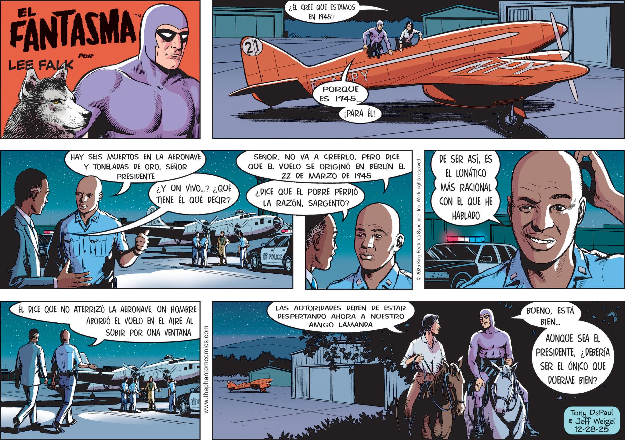 Comic book OCR: EL FANTASMA LEE FALK POR TM 21 ¿EL CREE QUE ESTAMOS EN 1945? max PORQUE ES 1945.. ¡PARA EL! HAY SEIS MUERTOS EN LA AERONAVE Y TONELADAS DE OROSEÑOR PRESIDENTE ¿Y UN VIVO...? ¿QUÉ TIENE EL QUE DECIR? SEÑORPERO DICE QUE EL VUELO SE ORIGINÓ EN BERLÍN EL 22 DE MARZO DE 1945 ¿DICE QUE EL POBRE PERDIÓ LA RAZÓNSARGENTO? POLICE EL DICE QUE NO ATERRIZÓ LA AERONAVE. UN HOMBRE ABORDÓ EL VUELO EN EL AIRE AL SUBIR POR UNA VENTANA LAS AUTORIDADES DEBEN DE ESTAR DESPERTANDO AHORA A NUESTRO AMIGO LAMANDA www.thephantomcomics.com © 2025 King Features SyndicateInc. World rights reserved. DE SER ASÍES EL LUNATICO MÁS RACIONAL CON EL QUE HE HABLADO BUENOESTÁ BIEN... B9 AUNQUE SEA EL PRESIDENTE¿DEBERÍA SER EL ÚNICO QUE DUERME BIEN? Tony DePaul & Jeff Weigel 12-28-25 EL FANTASMA LEE FALK POR TM 21 ¿ EL CREE QUE ESTAMOS EN 1945 ? max PORQUE ES 1945 .. ¡ PARA EL ! HAY SEIS MUERTOS EN LA AERONAVE Y TONELADAS DE OROSEÑOR PRESIDENTE ¿ Y UN VIVO ... ? ¿ QUÉ TIENE EL QUE DECIR ? SEÑORNO VA A CREERLOPERO DICE QUE EL VUELO SE ORIGINÓ EN BERLÍN EL 22 DE MARZO DE 1945 ¿ DICE QUE EL POBRE PERDIÓ LA RAZÓNSARGENTO ? POLICE EL DICE QUE NO ATERRIZÓ LA AERONAVE . UN HOMBRE ABORDÓ EL VUELO EN EL AIRE AL SUBIR POR UNA VENTANA LAS AUTORIDADES DEBEN DE ESTAR DESPERTANDO AHORA A NUESTRO AMIGO LAMANDA www.thephantomcomics.com © 2025 King Features SyndicateInc. World rights reserved . DE SER ASÍES EL LUNATICO MÁS RACIONAL CON EL QUE HE HABLADO BUENOESTÁ BIEN ... B9 AUNQUE SEA EL PRESIDENTE¿ DEBERÍA SER EL ÚNICO QUE DUERME BIEN ? Tony DePaul & Jeff Weigel 12-28-25