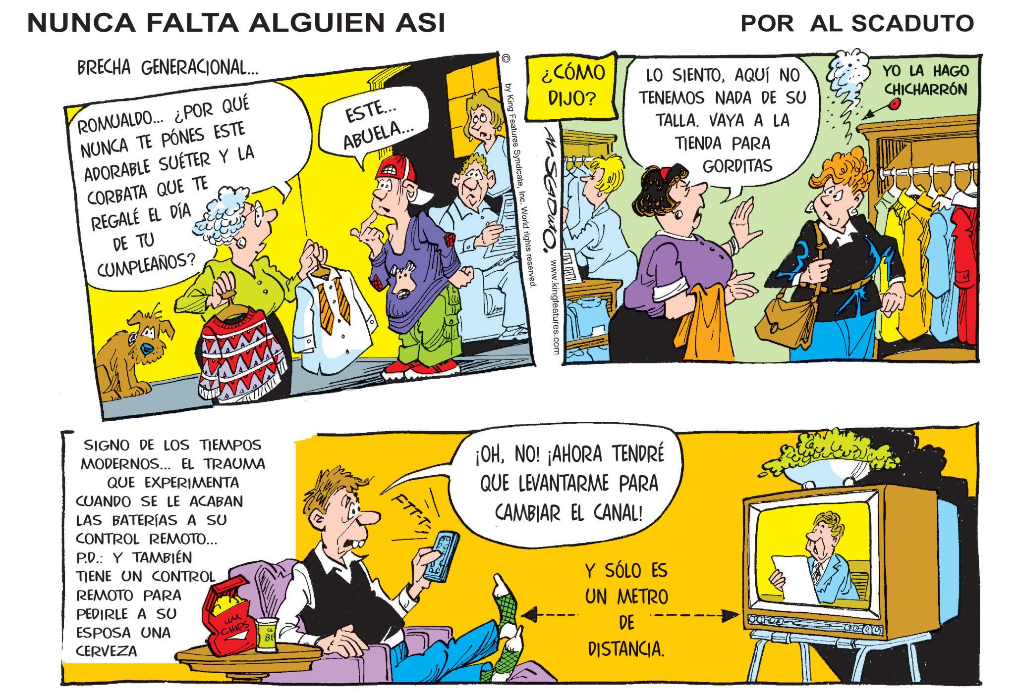 Animation OCR: NUNCA FALTA ALGUIEN ASI BRECHA GENERACIONAL... ROMUALDO... ¿POR QUÉ NUNCA TE PÓNES ESTE ADORABLE SUÉTER Y LA CORBATA QUE TE REGALÉ EL DÍA DE TU CUMPLEAÑOS? ESTE... ABUELA... ¿CÓMO DIJO? POR AL SCADUTO LO SIENTOAQUÍ NO TENEMOS NADA DE SU TALLA. VAYA A LA TIENDA PARA GORDITAS YO LA HAGO CHICHARRÓN www.kingfeatures.com by King Features SyndicateInc. World rights reserved. SIGNO DE LOS TIEMPOS MODERNOS... EL TRAUMA QUE EXPERIMENTA CUANDO SE LE ACABAN LAS BATERÍAS A SU CONTROL REMOTO... P.D.: Y TAMBIÉN TIENE UN CONTROL REMOTO PARA PEDIRLE A SU ESPOSA UNA CERVEZA ?? CHIPS ¡OHNO! ¡AHORA TENDRÉ QUE LEVANTARME PARA CAMBIAR EL CANAL! Y SÓLO ES UN METRO DE DISTANCIA. NUNCA FALTA ALGUIEN ASI BRECHA GENERACIONAL ... ROMUALDO ... ¿ POR QUÉ NUNCA TE PÓNES ESTE ADORABLE SUÉTER Y LA CORBATA QUE TE REGALÉ EL DÍA DE TU CUMPLEAÑOS ? ESTE ... ABUELA ... ¿ CÓMO DIJO ? POR AL SCADUTO LO SIENTOAQUÍ NO TENEMOS NADA DE SU TALLA . VAYA A LA TIENDA PARA GORDITAS YO LA HAGO CHICHARRÓN www.kingfeatures.com by King Features SyndicateInc. World rights reserved . SIGNO DE LOS TIEMPOS MODERNOS ... EL TRAUMA QUE EXPERIMENTA CUANDO SE LE ACABAN LAS BATERÍAS A SU CONTROL REMOTO ... P.D .: Y TAMBIÉN TIENE UN CONTROL REMOTO PARA PEDIRLE A SU ESPOSA UNA CERVEZA ?? CHIPS ¡ OHNO ! ¡ AHORA TENDRÉ QUE LEVANTARME PARA CAMBIAR EL CANAL ! Y SÓLO ES UN METRO DE DISTANCIA .