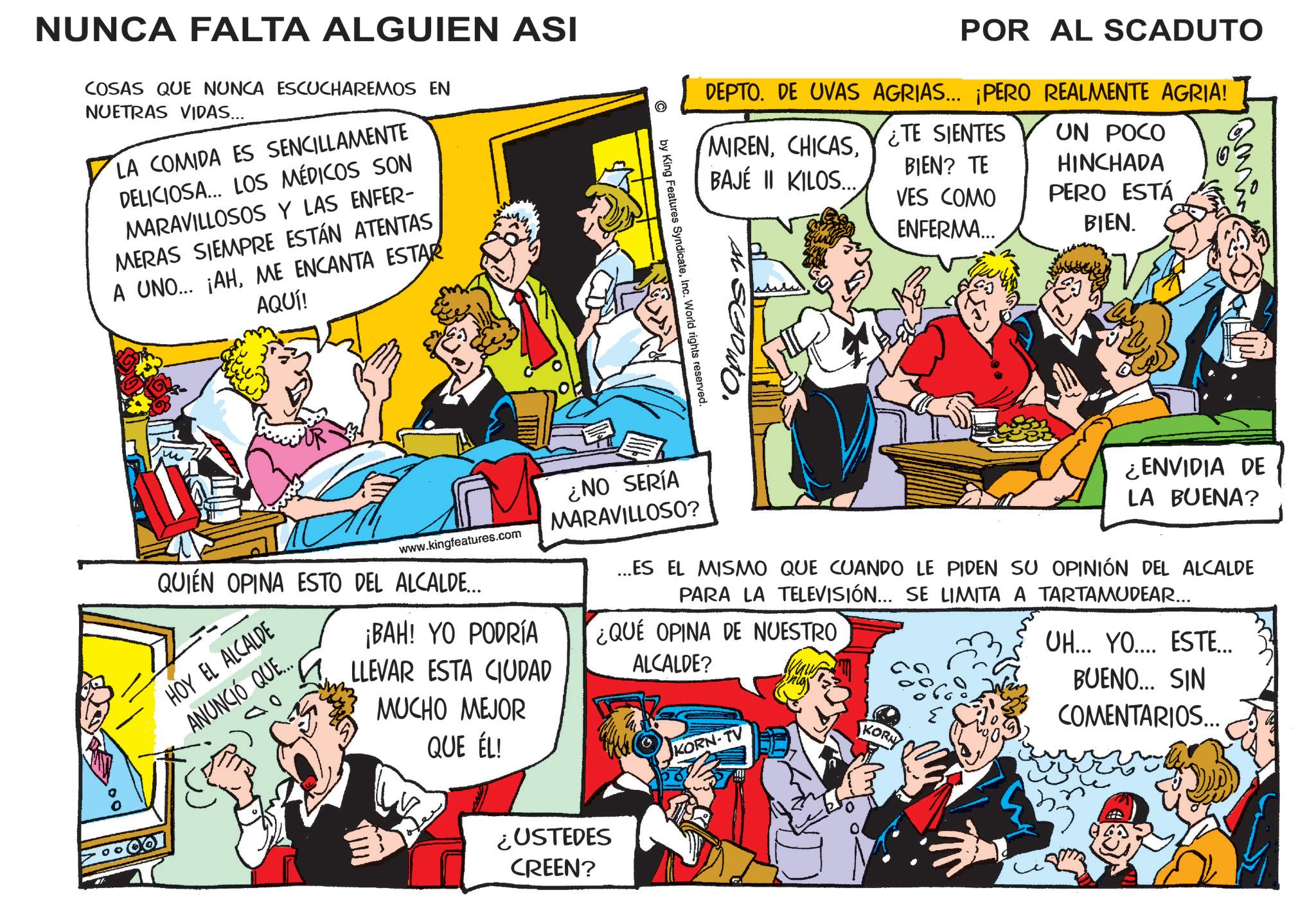 Comic book OCR: © POR AL SCADUTO DEPTO. DE UVAS AGRIAS... ¡PERO REALMENTE AGRIA! MIRENCHICAS TE SIENTES BIEN? TE BAJÉ II KILOS.. VES COMO ENFERMA... UN POCO HINCHADA PERO ESTÁ BIEN. NUNCA FALTA ALGUIEN ASI COSAS QUE NUNCA ESCUCHAREMOS EN NUETRAS VIDAS... LA COMIDA ES SENCILLAMENTE DELICIOSA... LOS MÉDICOS SON MARAVILLOSOS Y LAS ENFER- MERAS SIEMPRE ESTÁN ATENTAS A UNO... ¡AHME ENCANTA ESTAR AQUÍ! si SGouto. by King Features SyndicateInc. World rights reserved. www.kingfeatures.com QUIÉN OPINA ESTO DEL ALCALDE... HOY EL ALCALDE ANUNCIÓ QUE.. ¡BAH! YO PODRÍA LLEVAR ESTA CIUDAD MUCHO MEJOR QUE ÉL! ¿NO SERÍA MARAVILLOSO? ¿ENVIDIA DE LA BUENA? ...ES EL MISMO QUE CUANDO LE PIDEN SU OPINIÓN DEL ALCALDE PARA LA TELEVISIÓN... SE LIMITA A TARTAMUDEAR... ¿QUE OPINA DE NUESTRO ALCALDE? KORN-TV KORN UH... YO.... ESTE... BUENO... SIN COMENTARIOS... ¿USTEDES CREEN? © POR AL SCADUTO DEPTO . DE UVAS AGRIAS ... ¡ PERO REALMENTE AGRIA ! MIRENCHICAS TE SIENTES BIEN ? TE BAJÉ II KILOS .. VES COMO ENFERMA ... UN POCO HINCHADA PERO ESTÁ BIEN . NUNCA FALTA ALGUIEN ASI COSAS QUE NUNCA ESCUCHAREMOS EN NUETRAS VIDAS ... LA COMIDA ES SENCILLAMENTE DELICIOSA ... LOS MÉDICOS SON MARAVILLOSOS Y LAS ENFER- MERAS SIEMPRE ESTÁN ATENTAS A UNO ... ¡ AHME ENCANTA ESTAR AQUÍ ! si SGouto . by King Features SyndicateInc. World rights reserved . www.kingfeatures.com QUIÉN OPINA ESTO DEL ALCALDE ... HOY EL ALCALDE ANUNCIÓ QUE .. ¡ BAH ! YO PODRÍA LLEVAR ESTA CIUDAD MUCHO MEJOR QUE ÉL ! ¿ NO SERÍA MARAVILLOSO ? ¿ ENVIDIA DE LA BUENA ? ... ES EL MISMO QUE CUANDO LE PIDEN SU OPINIÓN DEL ALCALDE PARA LA TELEVISIÓN ... SE LIMITA A TARTAMUDEAR ... ¿ QUE OPINA DE NUESTRO ALCALDE ? KORN - TV KORN UH ... YO .... ESTE ... BUENO ... SIN COMENTARIOS ... ¿ USTEDES CREEN ?
