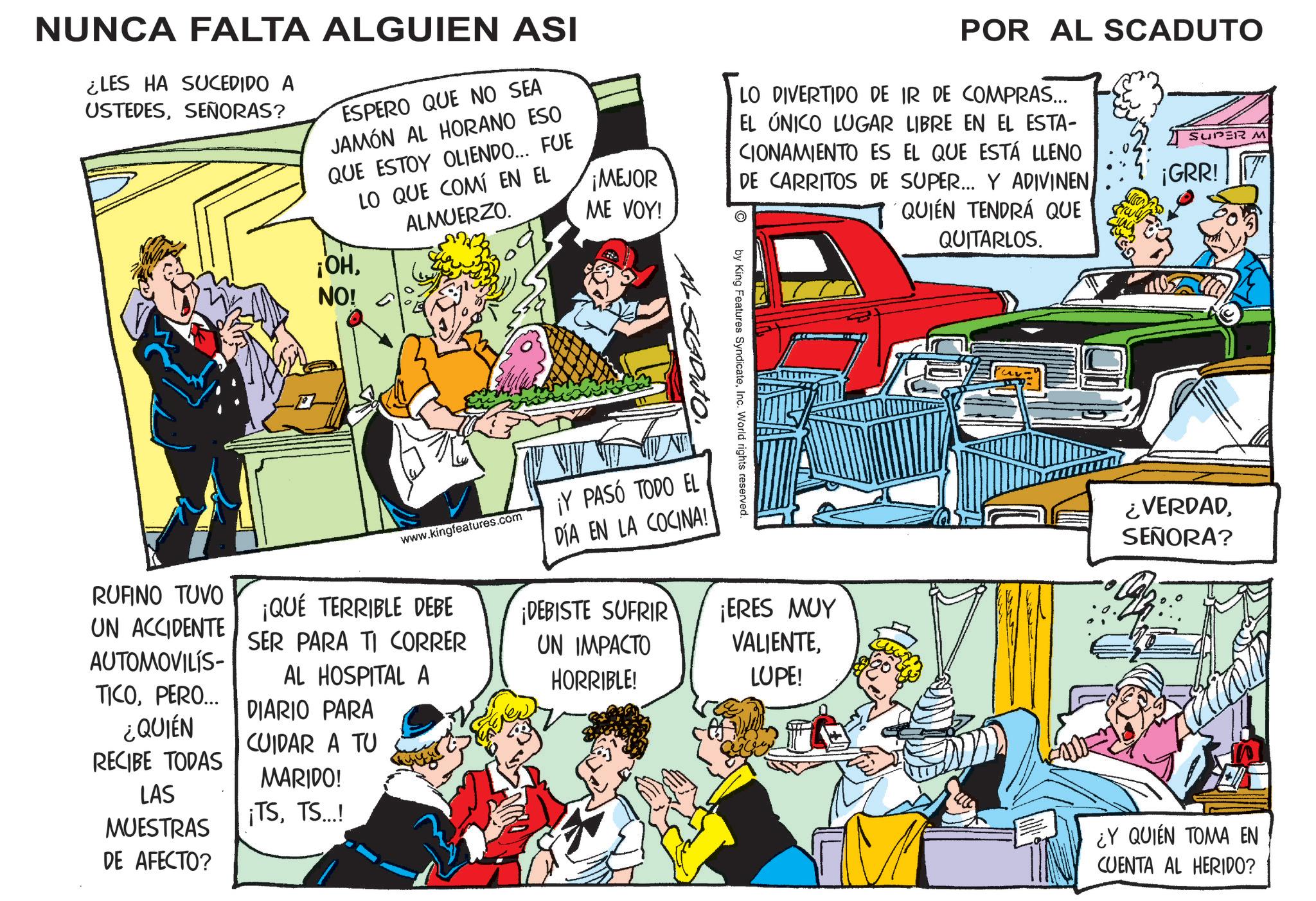 Animation OCR: NUNCA FALTA ALGUIEN ASI ¿LES HA SUCEDIDO A USTEDESSEÑORAS? ESPERO QUE NO SEA JAMÓN AL HORANO ESO QUE ESTOY OLIENDO... FUE LO QUE COMÍ EN EL ALMUERZO. ¡OHNO! ¡MEJOR ME VOY! POR AL SCADUTO LO DIVERTIDO DE IR DE COMPRAS... EL ÚNICO LUGAR LIBRE EN EL ESTA- CIONAMIENTO ES EL QUE ESTÁ LLENO DE CARRITOS DE SUPER... Y ADIVINENQUIÉN TENDRÁ QUE QUITARLOS. SUPER M ¡GRR! 7 by King Features SyndicateInc. World rights reserved. AL SEDUTO. ¡ERES MUY VALIENTELUPE! ¿VERDADSEÑORA? www.kingfeatures.com ¡Y PASÓ TODO EL DÍA EN LA COCINA! ¡DEBISTE SUFRIR UN IMPACTO HORRIBLE! RUFINO TUVO UN ACCIDENTE AUTOMOVILÍS- TICOPERO... ¿QUIÉN RECIBE TODAS LAS MUESTRAS DE AFECTO? ¡QUÉ TERRIBLE DEBE SER PARA TI CORRER AL HOSPITAL A DIARIO PARA CUIDAR A TU MARIDO! ¡TSTS...! ¿Y QUIEN TOMA EN CUENTA AL HERIDO? NUNCA FALTA ALGUIEN ASI ¿ LES HA SUCEDIDO A USTEDESSEÑORAS ? ESPERO QUE NO SEA JAMÓN AL HORANO ESO QUE ESTOY OLIENDO ... FUE LO QUE COMÍ EN EL ALMUERZO . ¡ OHNO ! ¡ MEJOR ME VOY ! POR AL SCADUTO LO DIVERTIDO DE IR DE COMPRAS ... EL ÚNICO LUGAR LIBRE EN EL ESTA- CIONAMIENTO ES EL QUE ESTÁ LLENO DE CARRITOS DE SUPER ... Y ADIVINENQUIÉN TENDRÁ QUE QUITARLOS . SUPER M ¡ GRR ! 7 by King Features SyndicateInc. World rights reserved . AL SEDUTO . ¡ ERES MUY VALIENTELUPE ! ¿ VERDADSEÑORA ? www.kingfeatures.com ¡ Y PASÓ TODO EL DÍA EN LA COCINA ! ¡ DEBISTE SUFRIR UN IMPACTO HORRIBLE ! RUFINO TUVO UN ACCIDENTE AUTOMOVILÍS- TICOPERO ... ¿ QUIÉN RECIBE TODAS LAS MUESTRAS DE AFECTO ? ¡ QUÉ TERRIBLE DEBE SER PARA TI CORRER AL HOSPITAL A DIARIO PARA CUIDAR A TU MARIDO ! ¡ TSTS ... ! ¿ Y QUIEN TOMA EN CUENTA AL HERIDO ?