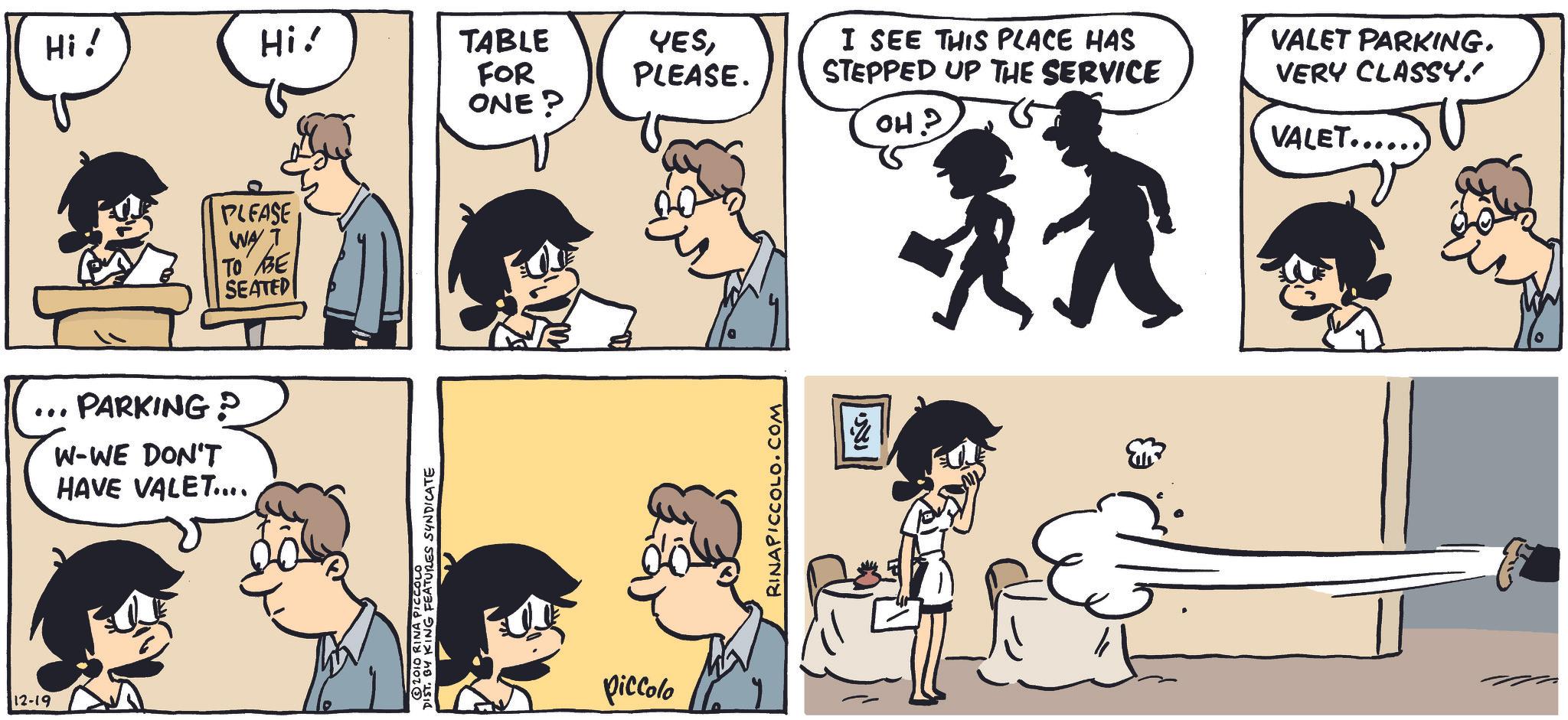 Animation OCR: 12-19 Hi! Hi! TABLE FOR ONE? YESPLEASE. PARKING? W-WE DON'T HAVE VALET.... PLEASE WAY TO BE SEATED ©2010 RINA PICCOLO ST. BY KING FEATURES SYNDICATE piccolo RINAPICCOLO.COM ??? I SEE THIS PLACE HAS STEPPED UP THE SERVICE OH? VALET PARKING. VERY CLASSY." VALET...... 12-19 Hi ! Hi ! TABLE FOR ONE ? YESPLEASE . PARKING ? W - WE DON'T HAVE VALET .... PLEASE WAY TO BE SEATED © 2010 RINA PICCOLO ST . BY KING FEATURES SYNDICATE piccolo RINAPICCOLO.COM ??? I SEE THIS PLACE HAS STEPPED UP THE SERVICE OH ? VALET PARKING . VERY CLASSY . " VALET ......