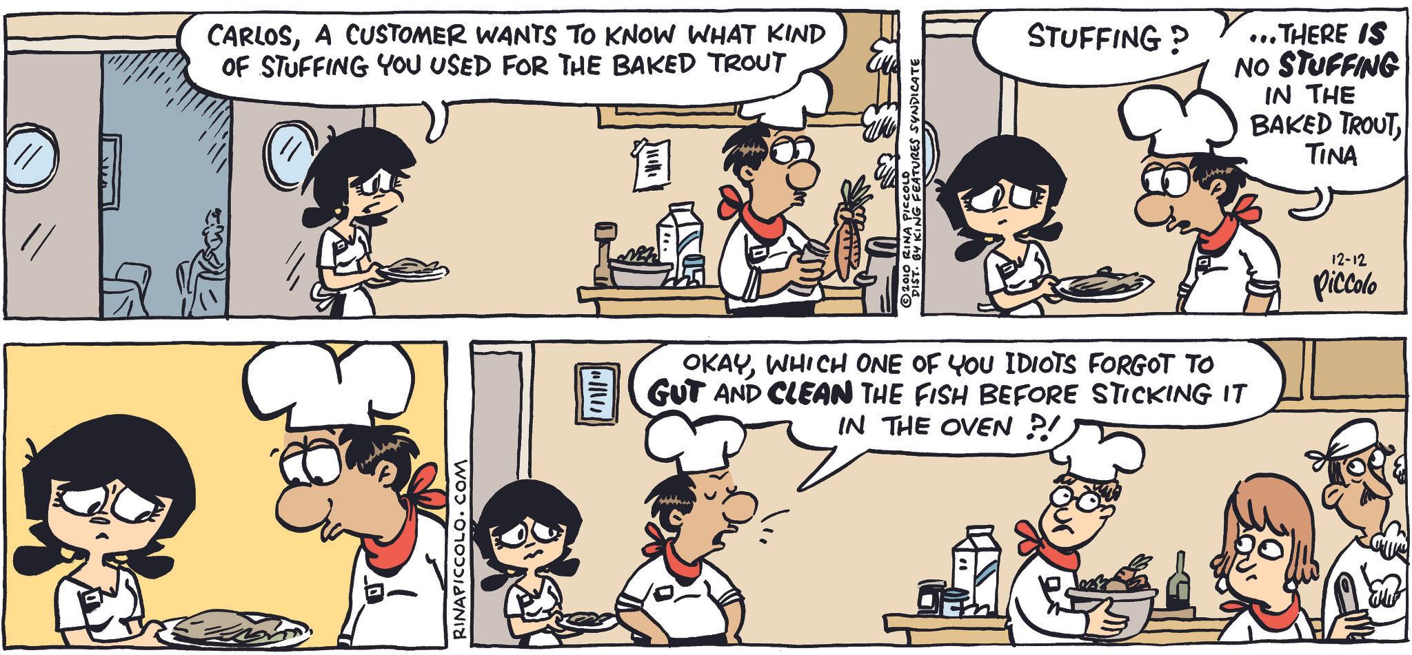 Animated cartoon OCR: // CARLOSA CUSTOMER WANTS TO KNOW WHAT KIND OF STUFFING YOU USED FOR THE BAKED TROUT ? RINAPICCOLO.COM © 2010 RINA PICCOLO DIST. BY KING FEATURES SYNDICATE STUFFING? ...THERE IS NO STUFFING IN THE BAKED TROUT TINA OKAYWHICH ONE OF YOU IDIOTS FORGOT TO GUT AND CLEAN THE FISH BEFORE STICKING IT IN THE OVEN ?! 12-12 Piccolo // CARLOSA CUSTOMER WANTS TO KNOW WHAT KIND OF STUFFING YOU USED FOR THE BAKED TROUT ? RINAPICCOLO.COM © 2010 RINA PICCOLO DIST . BY KING FEATURES SYNDICATE STUFFING ? ... THERE IS NO STUFFING IN THE BAKED TROUT TINA OKAYWHICH ONE OF YOU IDIOTS FORGOT TO GUT AND CLEAN THE FISH BEFORE STICKING IT IN THE OVEN ? ! 12-12 Piccolo